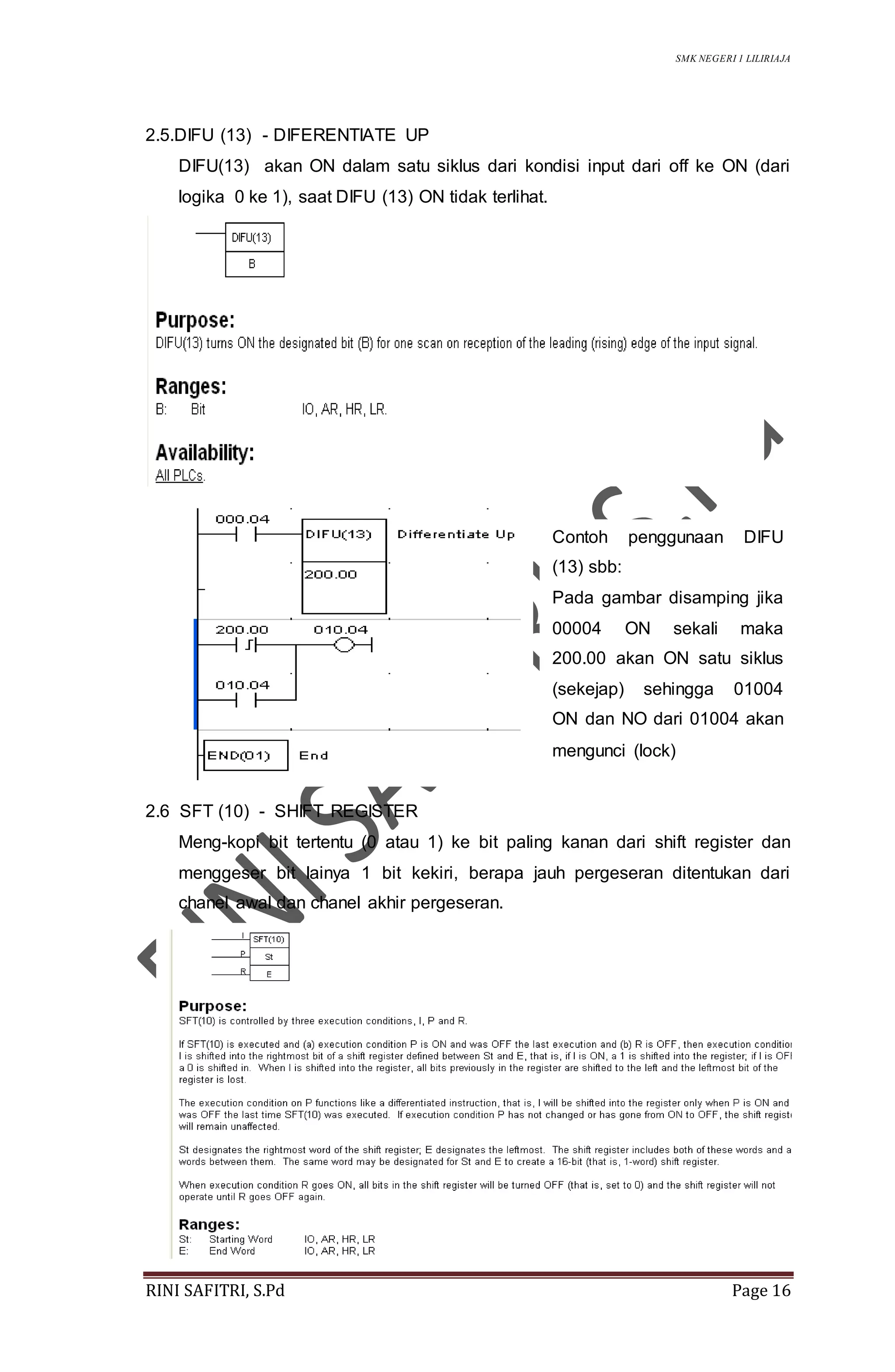 SMK NEGERI 1 LILIRIAJA
RINI SAFITRI, S.Pd Page 16
2.5.DIFU (13) - DIFERENTIATE UP
DIFU(13) akan ON dalam satu siklus dari kondisi input dari off ke ON (dari
logika 0 ke 1), saat DIFU (13) ON tidak terlihat.
2.6 SFT (10) - SHIFT REGISTER
Meng-kopi bit tertentu (0 atau 1) ke bit paling kanan dari shift register dan
menggeser bit lainya 1 bit kekiri, berapa jauh pergeseran ditentukan dari
chanel awal dan chanel akhir pergeseran.
Contoh penggunaan DIFU
(13) sbb:
Pada gambar disamping jika
00004 ON sekali maka
200.00 akan ON satu siklus
(sekejap) sehingga 01004
ON dan NO dari 01004 akan
mengunci (lock)
 
