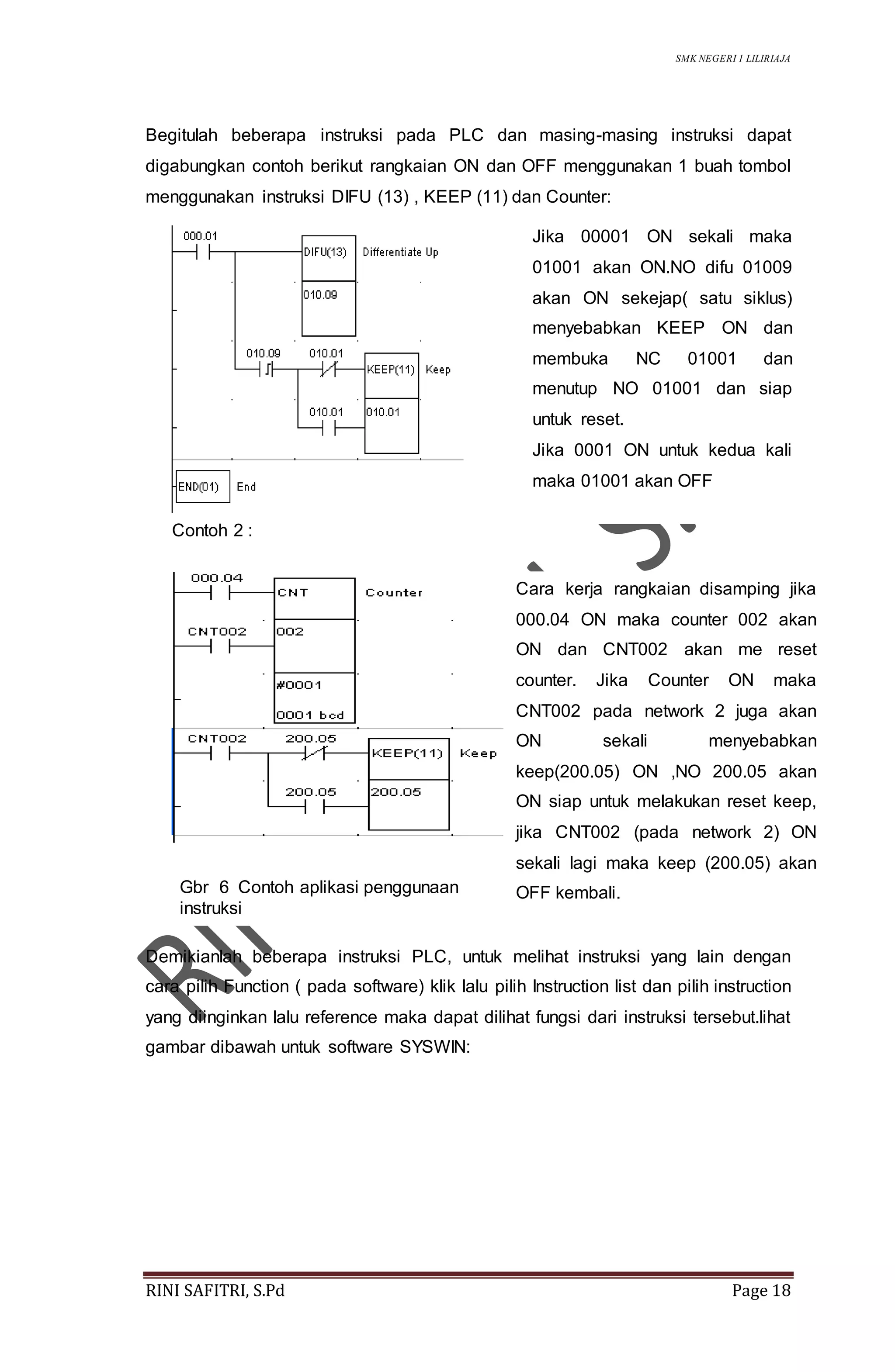 SMK NEGERI 1 LILIRIAJA
RINI SAFITRI, S.Pd Page 18
Begitulah beberapa instruksi pada PLC dan masing-masing instruksi dapat
digabungkan contoh berikut rangkaian ON dan OFF menggunakan 1 buah tombol
menggunakan instruksi DIFU (13) , KEEP (11) dan Counter:
Contoh 2 :
Demikianlah beberapa instruksi PLC, untuk melihat instruksi yang lain dengan
cara pilih Function ( pada software) klik lalu pilih Instruction list dan pilih instruction
yang diinginkan lalu reference maka dapat dilihat fungsi dari instruksi tersebut.lihat
gambar dibawah untuk software SYSWIN:
Jika 00001 ON sekali maka
01001 akan ON.NO difu 01009
akan ON sekejap( satu siklus)
menyebabkan KEEP ON dan
membuka NC 01001 dan
menutup NO 01001 dan siap
untuk reset.
Jika 0001 ON untuk kedua kali
maka 01001 akan OFF
Cara kerja rangkaian disamping jika
000.04 ON maka counter 002 akan
ON dan CNT002 akan me reset
counter. Jika Counter ON maka
CNT002 pada network 2 juga akan
ON sekali menyebabkan
keep(200.05) ON ,NO 200.05 akan
ON siap untuk melakukan reset keep,
jika CNT002 (pada network 2) ON
sekali lagi maka keep (200.05) akan
OFF kembali.Gbr 6 Contoh aplikasi penggunaan
instruksi
 