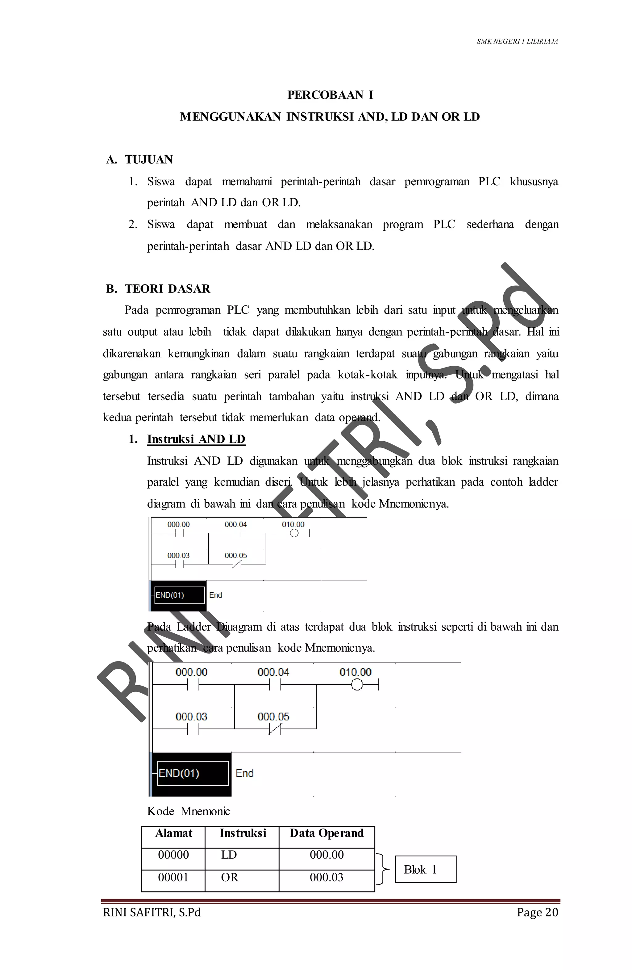 SMK NEGERI 1 LILIRIAJA
RINI SAFITRI, S.Pd Page 20
PERCOBAAN I
MENGGUNAKAN INSTRUKSI AND, LD DAN OR LD
A. TUJUAN
1. Siswa dapat memahami perintah-perintah dasar pemrograman PLC khususnya
perintah AND LD dan OR LD.
2. Siswa dapat membuat dan melaksanakan program PLC sederhana dengan
perintah-perintah dasar AND LD dan OR LD.
B. TEORI DASAR
Pada pemrograman PLC yang membutuhkan lebih dari satu input untuk mengeluarkan
satu output atau lebih tidak dapat dilakukan hanya dengan perintah-perintah dasar. Hal ini
dikarenakan kemungkinan dalam suatu rangkaian terdapat suatu gabungan rangkaian yaitu
gabungan antara rangkaian seri paralel pada kotak-kotak inputnya. Untuk mengatasi hal
tersebut tersedia suatu perintah tambahan yaitu instruksi AND LD dan OR LD, dimana
kedua perintah tersebut tidak memerlukan data operand.
1. Instruksi AND LD
Instruksi AND LD digunakan untuk menggabungkan dua blok instruksi rangkaian
paralel yang kemudian diseri. Untuk lebih jelasnya perhatikan pada contoh ladder
diagram di bawah ini dan cara penulisan kode Mnemonicnya.
Pada Ladder Diuagram di atas terdapat dua blok instruksi seperti di bawah ini dan
perhatikan cara penulisan kode Mnemonicnya.
Kode Mnemonic
Alamat Instruksi Data Operand
00000 LD 000.00
00001 OR 000.03
Blok 1
 