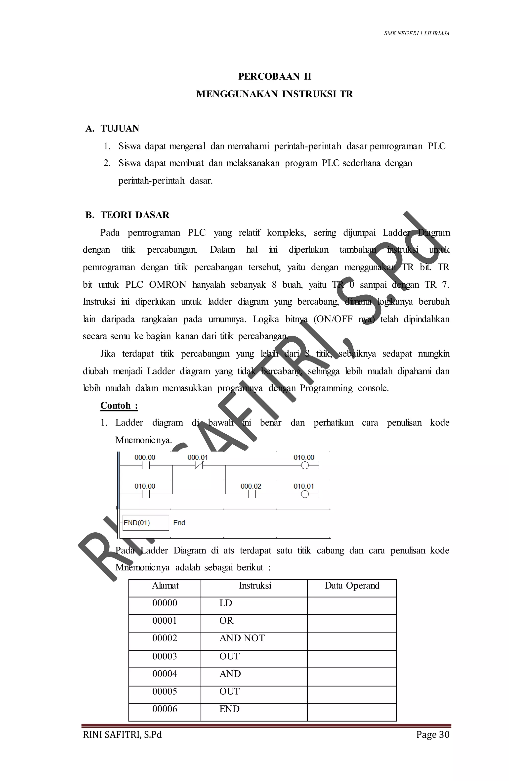 SMK NEGERI 1 LILIRIAJA
RINI SAFITRI, S.Pd Page 30
PERCOBAAN II
MENGGUNAKAN INSTRUKSI TR
A. TUJUAN
1. Siswa dapat mengenal dan memahami perintah-perintah dasar pemrograman PLC
2. Siswa dapat membuat dan melaksanakan program PLC sederhana dengan
perintah-perintah dasar.
B. TEORI DASAR
Pada pemrograman PLC yang relatif kompleks, sering dijumpai Ladder Diagram
dengan titik percabangan. Dalam hal ini diperlukan tambahan instruksi untuk
pemrograman dengan titik percabangan tersebut, yaitu dengan menggunakan TR bit. TR
bit untuk PLC OMRON hanyalah sebanyak 8 buah, yaitu TR 0 sampai dengan TR 7.
Instruksi ini diperlukan untuk ladder diagram yang bercabang, dimana logikanya berubah
lain daripada rangkaian pada umumnya. Logika bitnya (ON/OFF nya) telah dipindahkan
secara semu ke bagian kanan dari titik percabangan.
Jika terdapat titik percabangan yang lebih dari 8 titik, sebaiknya sedapat mungkin
diubah menjadi Ladder diagram yang tidak bercabang, sehingga lebih mudah dipahami dan
lebih mudah dalam memasukkan programnya dengan Programming console.
Contoh :
1. Ladder diagram di bawah ini benar dan perhatikan cara penulisan kode
Mnemonicnya.
Pada Ladder Diagram di ats terdapat satu titik cabang dan cara penulisan kode
Mnemonicnya adalah sebagai berikut :
Alamat Instruksi Data Operand
00000 LD
00001 OR
00002 AND NOT
00003 OUT
00004 AND
00005 OUT
00006 END
 