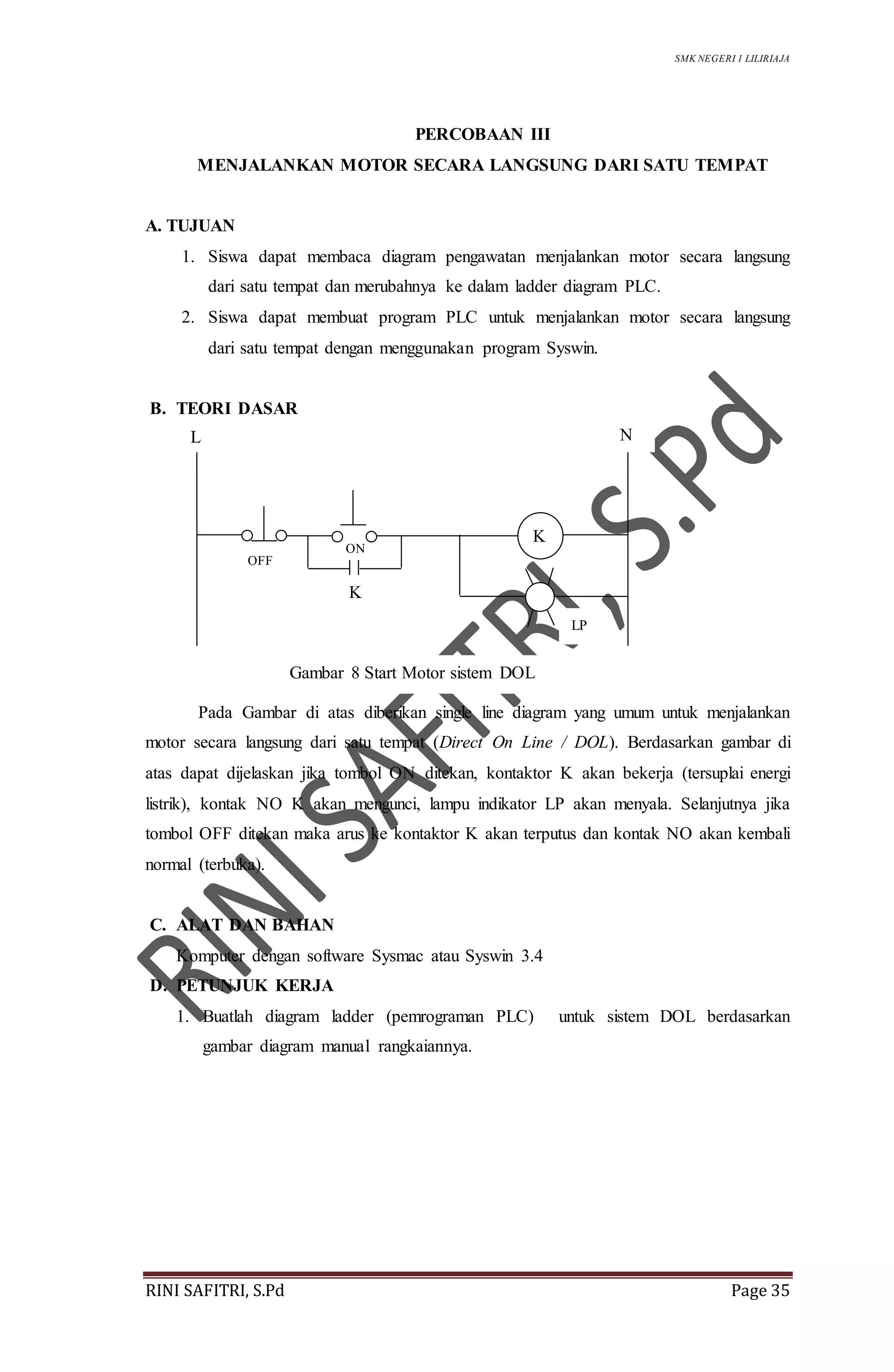 SMK NEGERI 1 LILIRIAJA
RINI SAFITRI, S.Pd Page 35
PERCOBAAN III
MENJALANKAN MOTOR SECARA LANGSUNG DARI SATU TEMPAT
A. TUJUAN
1. Siswa dapat membaca diagram pengawatan menjalankan motor secara langsung
dari satu tempat dan merubahnya ke dalam ladder diagram PLC.
2. Siswa dapat membuat program PLC untuk menjalankan motor secara langsung
dari satu tempat dengan menggunakan program Syswin.
B. TEORI DASAR
Pada Gambar di atas diberikan single line diagram yang umum untuk menjalankan
motor secara langsung dari satu tempat (Direct On Line / DOL). Berdasarkan gambar di
atas dapat dijelaskan jika tombol ON ditekan, kontaktor K akan bekerja (tersuplai energi
listrik), kontak NO K akan mengunci, lampu indikator LP akan menyala. Selanjutnya jika
tombol OFF ditekan maka arus ke kontaktor K akan terputus dan kontak NO akan kembali
normal (terbuka).
C. ALAT DAN BAHAN
Komputer dengan software Sysmac atau Syswin 3.4
D. PETUNJUK KERJA
1. Buatlah diagram ladder (pemrograman PLC) untuk sistem DOL berdasarkan
gambar diagram manual rangkaiannya.
K
NL
ON
K
Gambar 8 Start Motor sistem DOL
LP
OFF
 