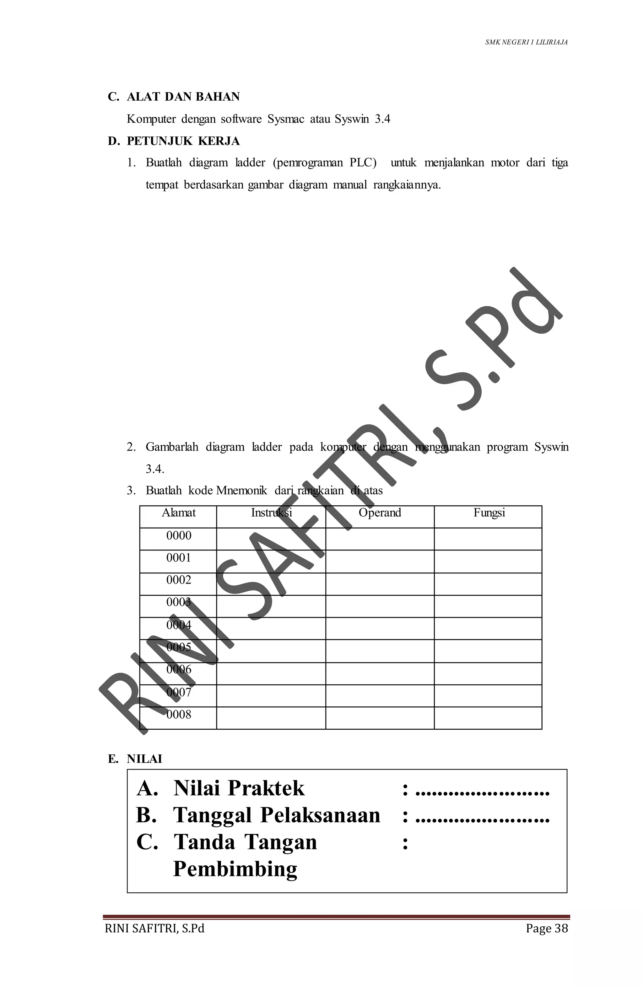 SMK NEGERI 1 LILIRIAJA
RINI SAFITRI, S.Pd Page 38
C. ALAT DAN BAHAN
Komputer dengan software Sysmac atau Syswin 3.4
D. PETUNJUK KERJA
1. Buatlah diagram ladder (pemrograman PLC) untuk menjalankan motor dari tiga
tempat berdasarkan gambar diagram manual rangkaiannya.
2. Gambarlah diagram ladder pada komputer dengan menggunakan program Syswin
3.4.
3. Buatlah kode Mnemonik dari rangkaian di atas
Alamat Instruksi Operand Fungsi
0000
0001
0002
0003
0004
0005
0006
0007
0008
E. NILAI
A. Nilai Praktek : ........................
B. Tanggal Pelaksanaan : ........................
C. Tanda Tangan :
Pembimbing
 