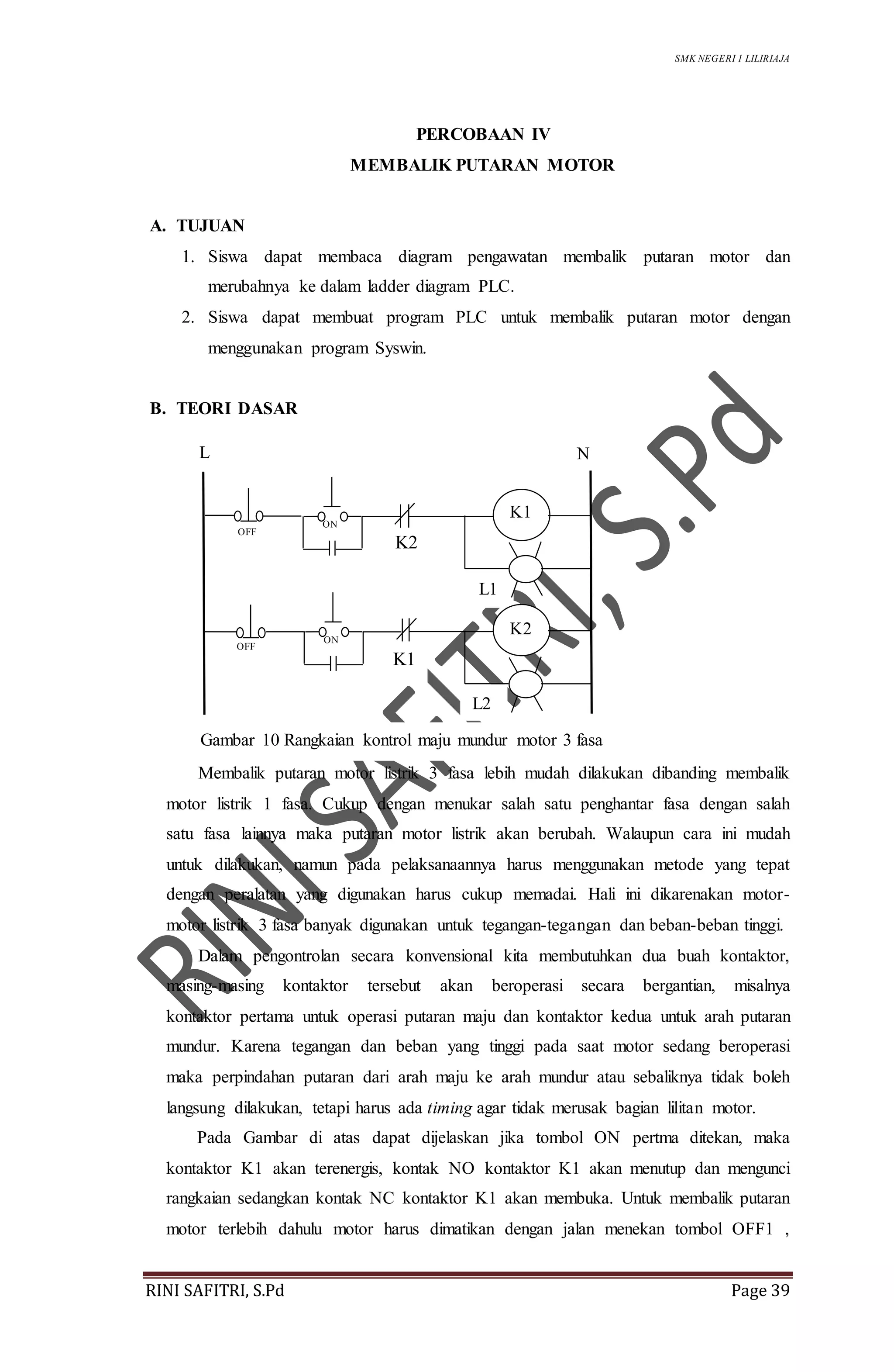 SMK NEGERI 1 LILIRIAJA
RINI SAFITRI, S.Pd Page 39
PERCOBAAN IV
MEMBALIK PUTARAN MOTOR
A. TUJUAN
1. Siswa dapat membaca diagram pengawatan membalik putaran motor dan
merubahnya ke dalam ladder diagram PLC.
2. Siswa dapat membuat program PLC untuk membalik putaran motor dengan
menggunakan program Syswin.
B. TEORI DASAR
Membalik putaran motor listrik 3 fasa lebih mudah dilakukan dibanding membalik
motor listrik 1 fasa. Cukup dengan menukar salah satu penghantar fasa dengan salah
satu fasa lainnya maka putaran motor listrik akan berubah. Walaupun cara ini mudah
untuk dilakukan, namun pada pelaksanaannya harus menggunakan metode yang tepat
dengan peralatan yang digunakan harus cukup memadai. Hali ini dikarenakan motor-
motor listrik 3 fasa banyak digunakan untuk tegangan-tegangan dan beban-beban tinggi.
Dalam pengontrolan secara konvensional kita membutuhkan dua buah kontaktor,
masing-masing kontaktor tersebut akan beroperasi secara bergantian, misalnya
kontaktor pertama untuk operasi putaran maju dan kontaktor kedua untuk arah putaran
mundur. Karena tegangan dan beban yang tinggi pada saat motor sedang beroperasi
maka perpindahan putaran dari arah maju ke arah mundur atau sebaliknya tidak boleh
langsung dilakukan, tetapi harus ada timing agar tidak merusak bagian lilitan motor.
Pada Gambar di atas dapat dijelaskan jika tombol ON pertma ditekan, maka
kontaktor K1 akan terenergis, kontak NO kontaktor K1 akan menutup dan mengunci
rangkaian sedangkan kontak NC kontaktor K1 akan membuka. Untuk membalik putaran
motor terlebih dahulu motor harus dimatikan dengan jalan menekan tombol OFF1 ,
Gambar 10 Rangkaian kontrol maju mundur motor 3 fasa
L1
L N
L2
OFF
K2
ON
K1
K2
OFF
ON
K1
 