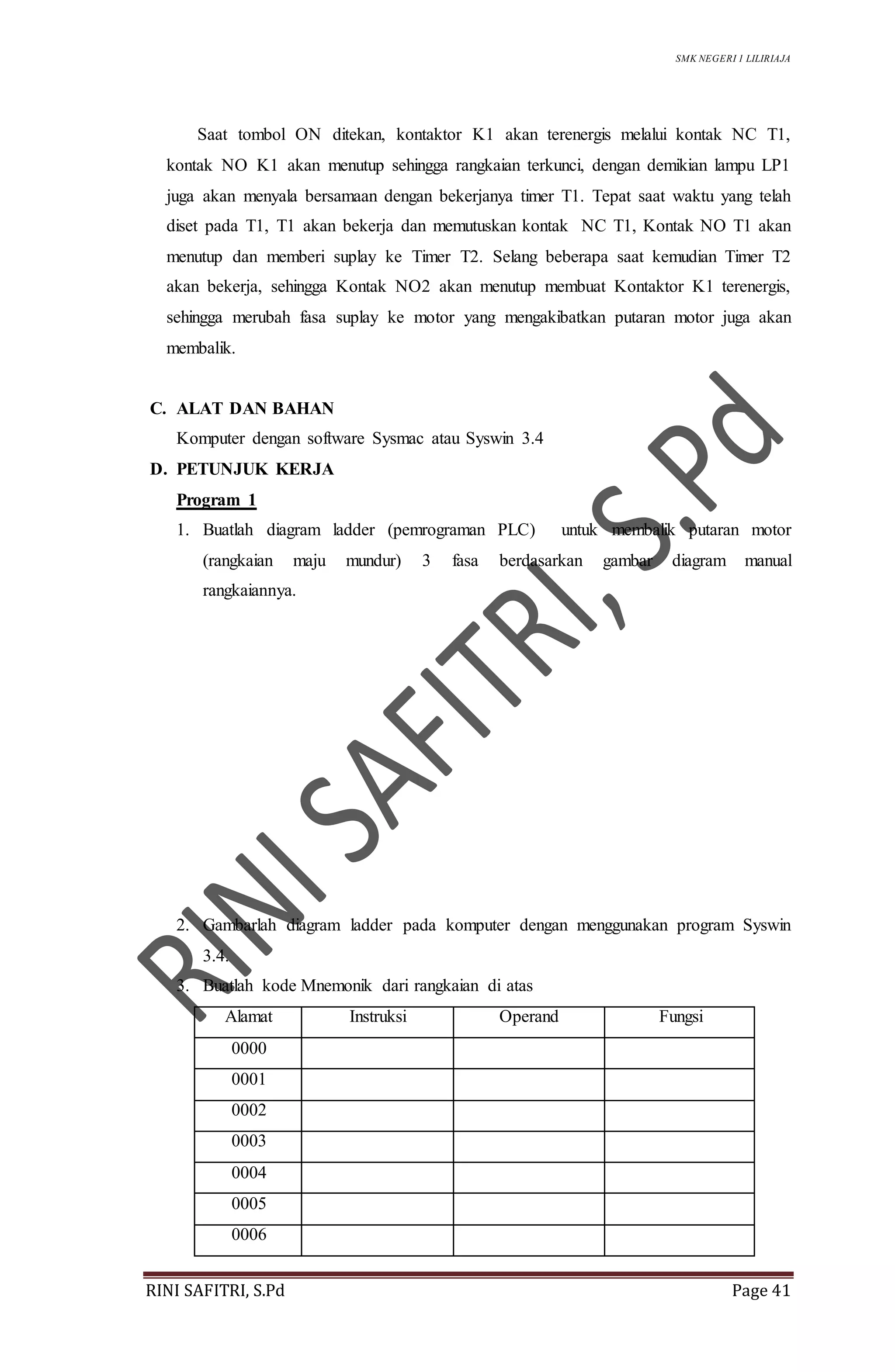 SMK NEGERI 1 LILIRIAJA
RINI SAFITRI, S.Pd Page 41
Saat tombol ON ditekan, kontaktor K1 akan terenergis melalui kontak NC T1,
kontak NO K1 akan menutup sehingga rangkaian terkunci, dengan demikian lampu LP1
juga akan menyala bersamaan dengan bekerjanya timer T1. Tepat saat waktu yang telah
diset pada T1, T1 akan bekerja dan memutuskan kontak NC T1, Kontak NO T1 akan
menutup dan memberi suplay ke Timer T2. Selang beberapa saat kemudian Timer T2
akan bekerja, sehingga Kontak NO2 akan menutup membuat Kontaktor K1 terenergis,
sehingga merubah fasa suplay ke motor yang mengakibatkan putaran motor juga akan
membalik.
C. ALAT DAN BAHAN
Komputer dengan software Sysmac atau Syswin 3.4
D. PETUNJUK KERJA
Program 1
1. Buatlah diagram ladder (pemrograman PLC) untuk membalik putaran motor
(rangkaian maju mundur) 3 fasa berdasarkan gambar diagram manual
rangkaiannya.
2. Gambarlah diagram ladder pada komputer dengan menggunakan program Syswin
3.4.
3. Buatlah kode Mnemonik dari rangkaian di atas
Alamat Instruksi Operand Fungsi
0000
0001
0002
0003
0004
0005
0006
 