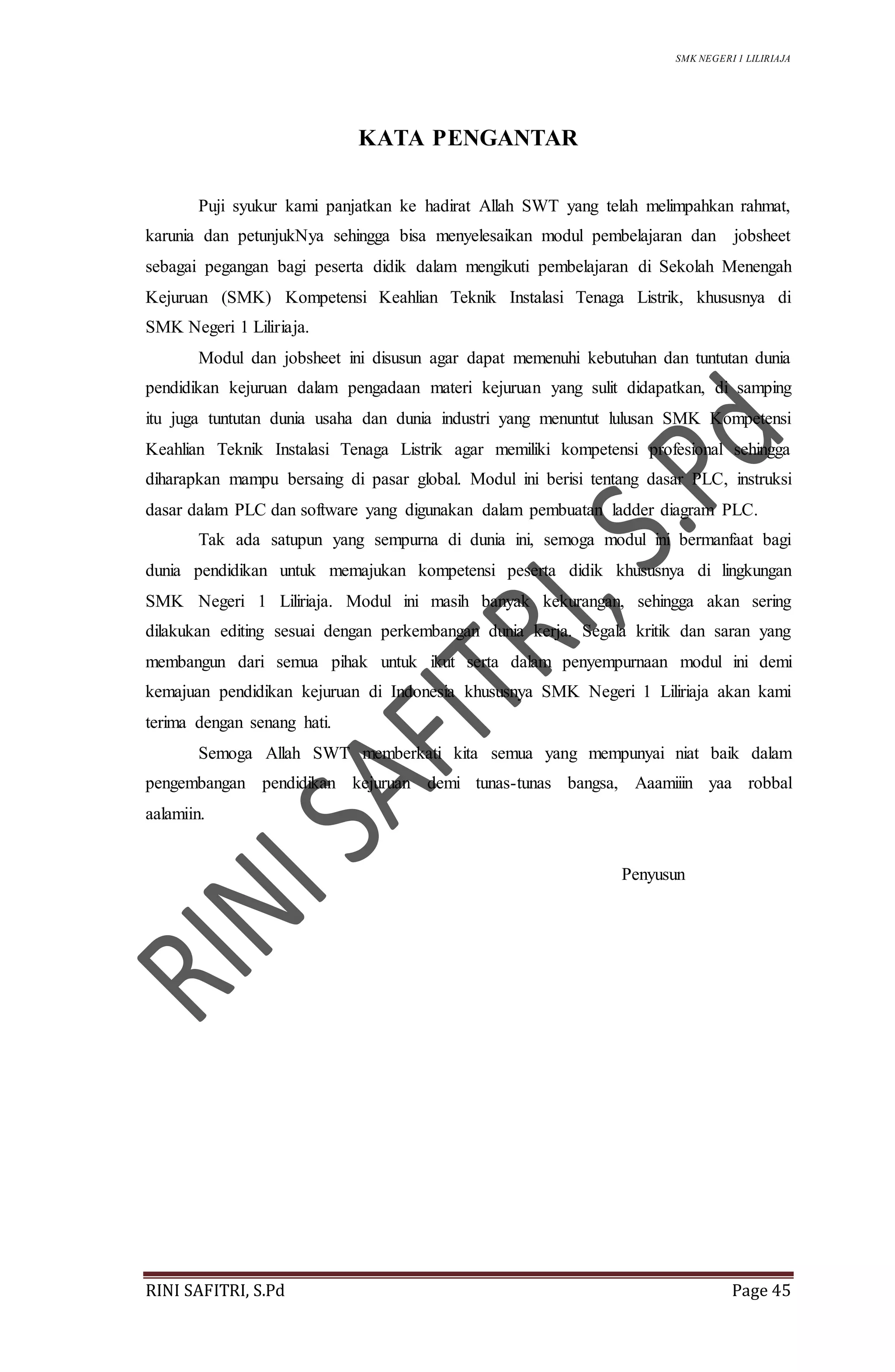 SMK NEGERI 1 LILIRIAJA
RINI SAFITRI, S.Pd Page 45
KATA PENGANTAR
Puji syukur kami panjatkan ke hadirat Allah SWT yang telah melimpahkan rahmat,
karunia dan petunjukNya sehingga bisa menyelesaikan modul pembelajaran dan jobsheet
sebagai pegangan bagi peserta didik dalam mengikuti pembelajaran di Sekolah Menengah
Kejuruan (SMK) Kompetensi Keahlian Teknik Instalasi Tenaga Listrik, khususnya di
SMK Negeri 1 Liliriaja.
Modul dan jobsheet ini disusun agar dapat memenuhi kebutuhan dan tuntutan dunia
pendidikan kejuruan dalam pengadaan materi kejuruan yang sulit didapatkan, di samping
itu juga tuntutan dunia usaha dan dunia industri yang menuntut lulusan SMK Kompetensi
Keahlian Teknik Instalasi Tenaga Listrik agar memiliki kompetensi profesional sehingga
diharapkan mampu bersaing di pasar global. Modul ini berisi tentang dasar PLC, instruksi
dasar dalam PLC dan software yang digunakan dalam pembuatan ladder diagram PLC.
Tak ada satupun yang sempurna di dunia ini, semoga modul ini bermanfaat bagi
dunia pendidikan untuk memajukan kompetensi peserta didik khususnya di lingkungan
SMK Negeri 1 Liliriaja. Modul ini masih banyak kekurangan, sehingga akan sering
dilakukan editing sesuai dengan perkembangan dunia kerja. Segala kritik dan saran yang
membangun dari semua pihak untuk ikut serta dalam penyempurnaan modul ini demi
kemajuan pendidikan kejuruan di Indonesia khususnya SMK Negeri 1 Liliriaja akan kami
terima dengan senang hati.
Semoga Allah SWT memberkati kita semua yang mempunyai niat baik dalam
pengembangan pendidikan kejuruan demi tunas-tunas bangsa, Aaamiiin yaa robbal
aalamiin.
Penyusun
 