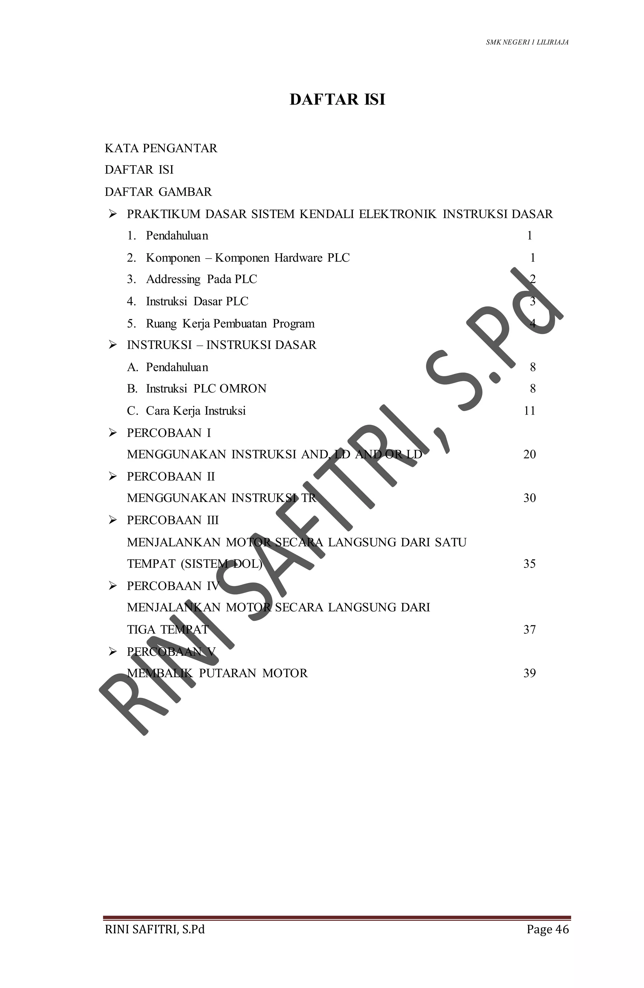 SMK NEGERI 1 LILIRIAJA
RINI SAFITRI, S.Pd Page 46
DAFTAR ISI
KATA PENGANTAR
DAFTAR ISI
DAFTAR GAMBAR
 PRAKTIKUM DASAR SISTEM KENDALI ELEKTRONIK INSTRUKSI DASAR
1. Pendahuluan 1
2. Komponen – Komponen Hardware PLC 1
3. Addressing Pada PLC 2
4. Instruksi Dasar PLC 3
5. Ruang Kerja Pembuatan Program 4
 INSTRUKSI – INSTRUKSI DASAR
A. Pendahuluan 8
B. Instruksi PLC OMRON 8
C. Cara Kerja Instruksi 11
 PERCOBAAN I
MENGGUNAKAN INSTRUKSI AND, LD AND OR LD 20
 PERCOBAAN II
MENGGUNAKAN INSTRUKSI TR 30
 PERCOBAAN III
MENJALANKAN MOTOR SECARA LANGSUNG DARI SATU
TEMPAT (SISTEM DOL) 35
 PERCOBAAN IV
MENJALANKAN MOTOR SECARA LANGSUNG DARI
TIGA TEMPAT 37
 PERCOBAAN V
MEMBALIK PUTARAN MOTOR 39
 
