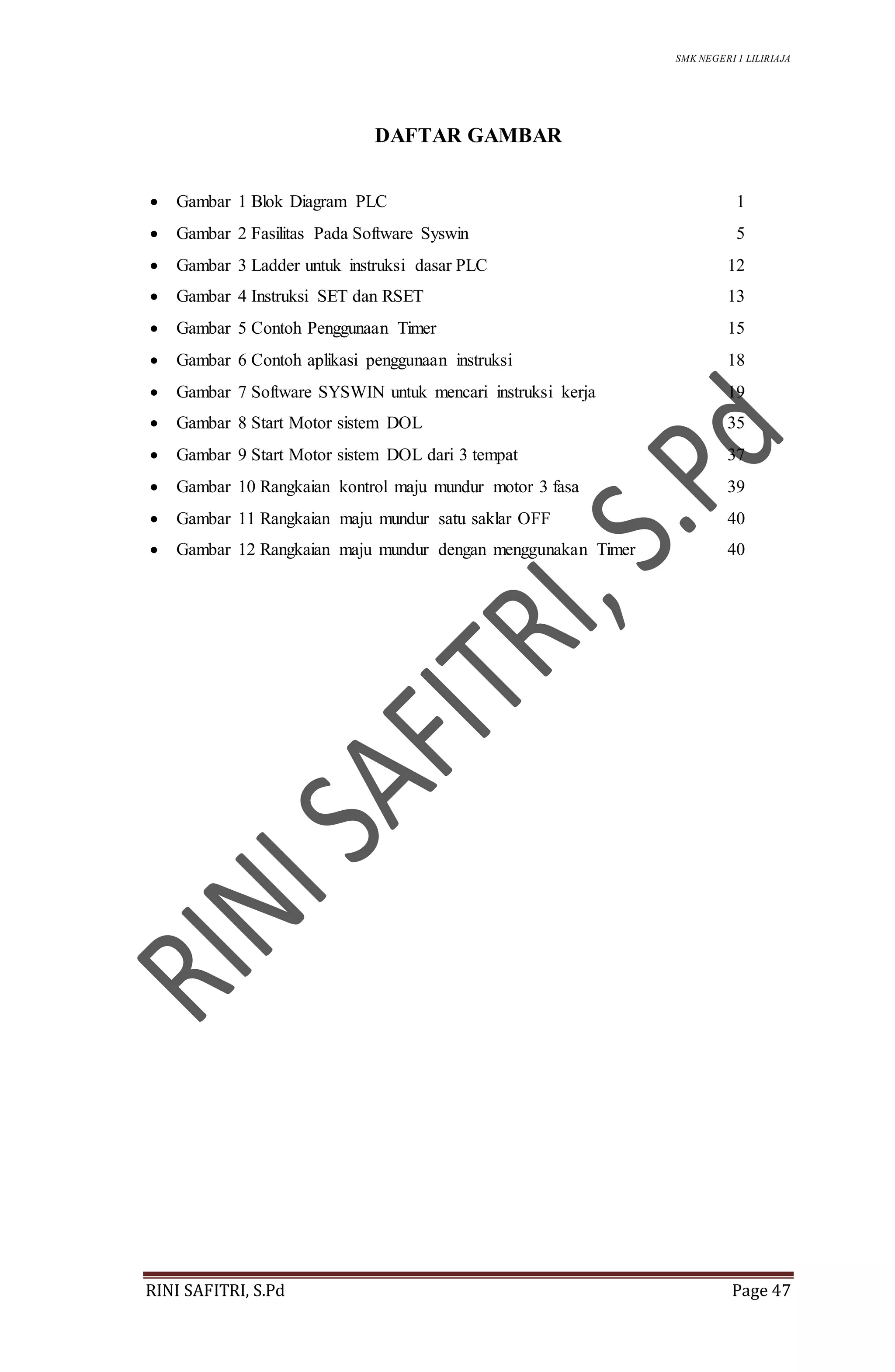 SMK NEGERI 1 LILIRIAJA
RINI SAFITRI, S.Pd Page 47
DAFTAR GAMBAR
 Gambar 1 Blok Diagram PLC 1
 Gambar 2 Fasilitas Pada Software Syswin 5
 Gambar 3 Ladder untuk instruksi dasar PLC 12
 Gambar 4 Instruksi SET dan RSET 13
 Gambar 5 Contoh Penggunaan Timer 15
 Gambar 6 Contoh aplikasi penggunaan instruksi 18
 Gambar 7 Software SYSWIN untuk mencari instruksi kerja 19
 Gambar 8 Start Motor sistem DOL 35
 Gambar 9 Start Motor sistem DOL dari 3 tempat 37
 Gambar 10 Rangkaian kontrol maju mundur motor 3 fasa 39
 Gambar 11 Rangkaian maju mundur satu saklar OFF 40
 Gambar 12 Rangkaian maju mundur dengan menggunakan Timer 40
 