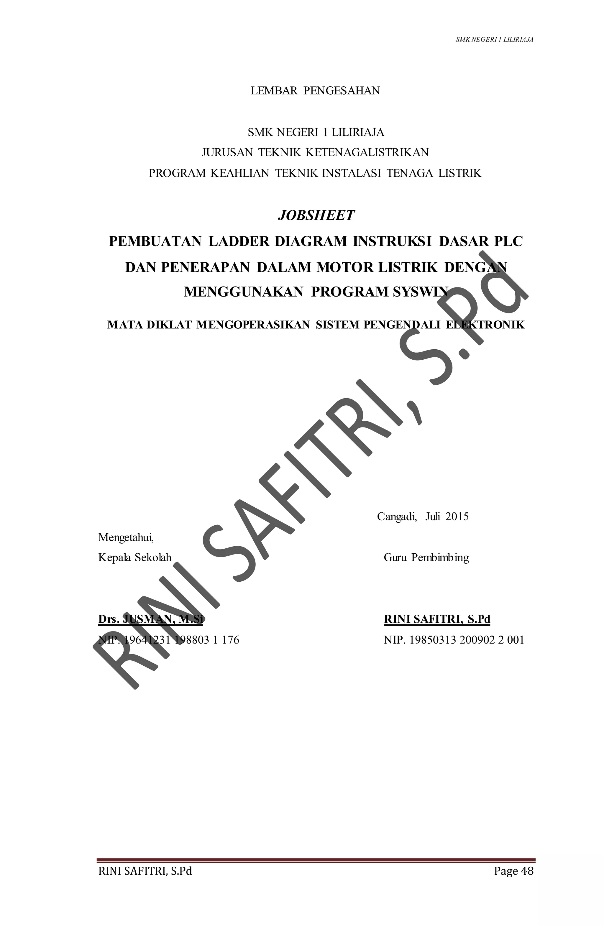 SMK NEGERI 1 LILIRIAJA
RINI SAFITRI, S.Pd Page 48
LEMBAR PENGESAHAN
SMK NEGERI 1 LILIRIAJA
JURUSAN TEKNIK KETENAGALISTRIKAN
PROGRAM KEAHLIAN TEKNIK INSTALASI TENAGA LISTRIK
JOBSHEET
PEMBUATAN LADDER DIAGRAM INSTRUKSI DASAR PLC
DAN PENERAPAN DALAM MOTOR LISTRIK DENGAN
MENGGUNAKAN PROGRAM SYSWIN
MATA DIKLAT MENGOPERASIKAN SISTEM PENGENDALI ELEKTRONIK
Cangadi, Juli 2015
Mengetahui,
Kepala Sekolah Guru Pembimbing
Drs. JUSMAN, M.Si RINI SAFITRI, S.Pd
NIP. 19641231 198803 1 176 NIP. 19850313 200902 2 001
 