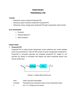 PRAKTIKUM I
PENGENDALI PID
TUJUAN
- Mahasiswa mampu mengenal Pengendali PID
- Mahasiswa dapat memahami karakteristik Pengendali PID
- Mahasiswa mampu menggunakan pengendali PID dalam pengendalian sistem kendali
ALAT DAN BAHAN
• Komputer
• Software Matlab 6.0
• Modul Praktikum
DASAR TEORI
1. Pengendali PID
Pengendali PID ini paling banyak dipergunakan karena sederhana dan mudah dipelajari
serta tuning parameternya. Lebih dari 95% proses di industri menggunakan pengendali ini.
Pengendali ini merupakan gabungan dari pengedali proportional (P), integral (I), dan
derivative (D). Berikut ini merupakan blok diagram dari sistem pengendali dengan untai
tertutup (closed loop):
Gambar 1. Diagram Blok Closed Loop
Plant : sistem yang akan dikendalikan
Controller : Pengendali yang memberikan respon untuk memperbaiki respon
e : error = R - pengukuran dari sensor
 