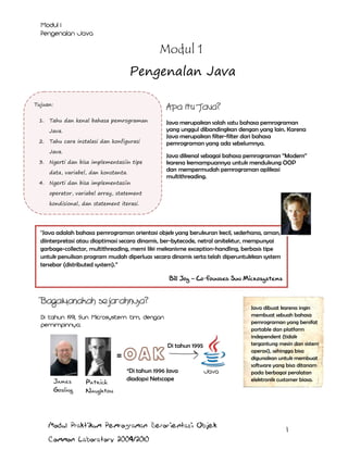 Modul 1
Pengenalan Java
Tujuan:
1.

Apa itu Java?

Tahu dan kenal bahasa pemrograman
Java.

2.

Tahu cara instalasi dan konfigurasi
Java.

3.

Ngerti dan bisa implementasiin tipe
data, variabel, dan konstanta.

4.

Ngerti dan bisa implementasiin

Java merupakan salah satu bahasa pemrograman
yang unggul dibandingkan dengan yang lain. Karena
Java merupakan filter-filter dari bahasa
pemrograman yang ada sebelumnya.
Java dikenal sebagai bahasa pemrograman “Modern”
karena kemampuannya untuk mendukung OOP
dan mempermudah pemrograman aplikasi
multithreading.

operator, variabel array, statement
kondisional, dan statement iterasi.

Java adalah bahasa pemrograman orientasi objek yang berukuran kecil, sederhana, aman,
diinterpretasi atau dioptimasi secara dinamis, ber-bytecode, netral arsitektur, mempunyai
garbage-collector, multithreading, memi liki mekanisme exception-handling, berbasis tipe
untuk penulisan program mudah diperluas secara dinamis serta telah diperuntukkan system
tersebar (distributed system).”
Bill Joy – Co-founded Sun Microsystems

Bagaimanakah sejarahnya?

Di tahun 1995

James
Gosling

Patrick
Naughton

*Di tahun 1996 Java
diadopsi Netscape

Modul Praktikum Pemrograman Berorientasi Objek
Common Laboratory 2009/2010

Java dibuat karena ingin
membuat sebuah bahasa
pemrograman yang bersifat
portable dan platform
independent (tidak
tergantung mesin dan sistem
operasi), sehingga bisa
digunakan untuk membuat
software yang bisa ditanam
pada berbagai peralatan
elektronik customer biasa.

1

 