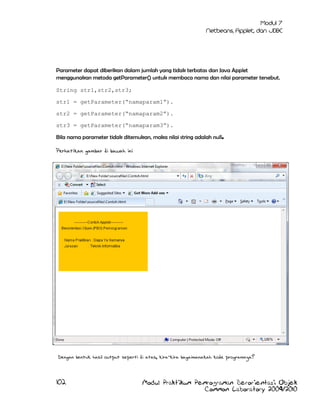 Parameter dapat diberikan dalam jumlah yang tidak terbatas dan Java Applet
menggunakan metoda getParameter() untuk membaca nama dan nilai parameter tersebut.
String str1,str2,str3;
str1 = getParameter(“namaparam1”).
str2 = getParameter(“namaparam2”).
str3 = getParameter(“namaparam3”).
Bila nama parameter tidak ditemukan, maka nilai string adalah null.
Perhatikan gambar di bawah ini

Dengan bentuk hasil output seperti di atas, kira-kira bagaimanakah kode programnya?

102

Modul Praktikum Pemrograman Berorientasi Objek
Common Laboratory 2009/2010

 