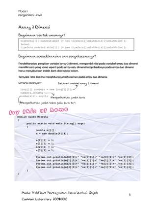 Array 2 Dimensi
Bagaimana bentuk umumnya?
tipeData[][] namaVariable [= new tipeData[jumlahBaris][jumlahKolom]];
(atau)
tipeData namaVariable[][] [= new tipeData[jumlahBaris][jumlahKolom]];

Bagaimana pendeklarasian dan pengaksesannya?
Pendeklarasian, pengisian variabel array 2 dimensi, mengambil nilai pada variabel array dua dimensi
memiliki cara yang sama seperti pada array satu dimensi tetapi bedanya pada array dua dimensi
harus menyebutkan indeks baris dan indeks kolom.
Ternyata kita bisa lho menghitung jumlah elemen pada array dua dimensi.
Deklarasi variabel array 2 dimensi
long[][] numbers = new long[5][5];
numbers.length;
numbers[i].length;

Memperlihatkan jumlah baris

Memperlihatkan jumlah kolom pada baris ke-i

public class Matrik2
{
public static void main(String[] args)
{
double m[][];
m = new double[4][4];
m[0][0]
m[1][1]
m[2][2]
m[3][3]

=
=
=
=

1;
1;
1;
1;

System.out.println(m[0][0]+"
System.out.println(m[1][0]+"
System.out.println(m[2][0]+"
System.out.println(m[3][0]+"

"+m[0][1]+"
"+m[1][1]+"
"+m[2][1]+"
"+m[3][1]+"

"+m[0][2]+"
"+m[1][2]+"
"+m[2][2]+"
"+m[3][2]+"

"+m[0][3]);
"+m[1][3]);
"+m[2][3]);
"+m[3][3]);

}
}

Modul Praktikum Pemrograman Berorientasi Objek
Common Laboratory 2009/2010

11

 