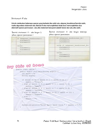 Statement if-else
Untuk melakukan beberapa operasi yang berbeda jika salah satu ekspresi_kondisional bernilai salah,
maka digunakan statement else. Bentuk if-else memungkinkan kode Java memungkinkan dua
alternatif operasi pemrosesan : satu jika statement bersyarat adalah benar dan satu jika salah.
Bentuk statement if– else dengan beberapa
pilihan operasi pemrosesan

Bentuk statement if – else dengan 2
pilihan operasi pemrosesan :

if (ekspresi_kondisional_A){
statement1;
statement2;
…
}else if (ekspresi_kondisional_B){
statement1;
statement2;
…
}else{
statement1;
statement2;
…
}

if (ekspresi_kondisional){
statement1;
statement2;
…
}else{
statement1;
statement2;
…
}

public class IfElse {
public static void main(String args[]) {
int month = 4;
String season;
if (month == 12 || month
season = "Dingin";
} else if (month == 3 ||
season = "Semi";
} else if (month == 6 ||
season = "Panas";
} else if (month == 9 ||
season = "Gugur";
} else {
season = "";
}

== 1 || month == 2) {
month == 4 || month == 5) {
month == 7 || month == 8) {
month == 10 || month == 11) {

System.out.println("Bulan April masuk musim " + season + ".");
}
}

14

Modul Praktikum Pemrograman Berorientasi Objek
Common Laboratory 2009/2010

 