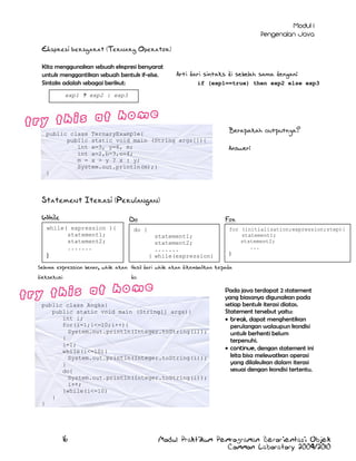 Ekspresi bersyarat (Ternary Operator)
Kita menggunakan sebuah ekspresi bersyarat
untuk menggantikan sebuah bentuk if-else.
Sintaks adalah sebagai berikut:

Arti dari sintaks di sebelah sama dengan:
if (exp1==true) then exp2 else exp3

exp1 ? exp2 : exp3

public class TernaryExample{
public static void main (String args[]){
int x=3, y=6, m;
int a=2,b=3,c=4;
m = x > y ? x : y;
System.out.println(m);}
}

Berapakah outputnya?
Answer:

Statement Iterasi (Perulangan)
While

For

Do

while( expression ){
statement1;
statement2;
.......

do {
statement1;
statement2;
.......
} while(expression)

}

for (initialization;expression;step){
statement1;
statement2;
...
}

while ( expression );

Selama expression benar, while akan Hasil dari while akan dikembalikan kepada
dieksekusi

do

public class Angka{
public static void main (String[] args){
int i;
for(i=1;i<=10;i++){
System.out.println(Integer.toString(i));
}
i=1;
while(i<=10){
System.out.println(Integer.toString(i));
}
do{
System.out.println(Integer.toString(i));
i++;
}while(i<=10)
}
}

16

Pada java terdapat 2 statement
yang biasanya digunakan pada
setiap bentuk iterasi diatas.
Statement tersebut yaitu:
, dapat menghentikan
perulangan walaupun kondisi
untuk berhenti belum
terpenuhi.
, dengan statement ini
kita bisa melewatkan operasi
yang dilakukan dalam iterasi
sesuai dengan kondisi tertentu.

Modul Praktikum Pemrograman Berorientasi Objek
Common Laboratory 2009/2010

 