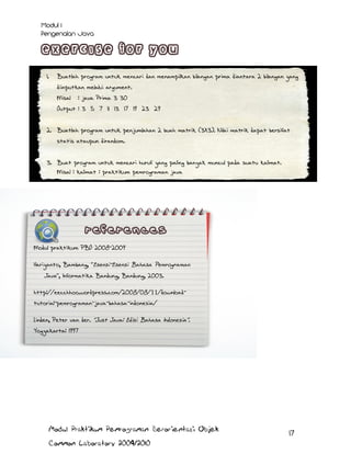 1.

Buatlah program untuk mencari dan menampilkan bilangan prima diantara 2 bilangan yang
diinputkan melalui argument.
Misal

: java Prima 3 30

Output : 3 5 7 11 13 17 19 23 29
2. Buatlah program untuk penjumlahan 2 buah matrik (3X3). Nilai matrik dapat bersifat
statis ataupun dirandom.
3. Buat program untuk mencari huruf yang paling banyak muncul pada suatu kalimat.
Misal : kalimat : praktikum pemrograman java
Huruf yang paling banyak muncul : a
Jumlah kemunculan : 5

Modul praktikum PBO 2008-2009
Hariyanto, Bambang, Esensi-Esensi Bahasa Pemrograman

Java , Informatika Bandung, Bandung, 2003.
http://eecchhoo.wordpress.com/2008/08/11/downloadtutorial-pemrograman-java-bahasa-indonesia/
Linden, Peter van der. Just Java: Edisi Bahasa Indonesia .
Yogyakarta: 1997
Badriyah, Tessy. Dasar Pemrograman Java .

Modul Praktikum Pemrograman Berorientasi Objek
Common Laboratory 2009/2010

17

 