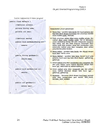 Contoh implementasi di dalam program:
public class Manusia {
//definisi atribut
private String nama;

Kesepakatan umum penamaan:

private int umur;

1) Nama Class – gunakan kata benda dan huruf pertama dari
tiap kata ditulis dengan huruf besar dan umumnya memiliki
access modifier public : Manusia.

//definisi method

2) Pada umumnya, atribut diberi access modifier private, dan
method diberi access modifier public. Hal ini diterapkan
untuk mendukung konsep OO yaitu enkapsulasi mengenai
data hiding. Jadi, kita tidak langsung menembak data/
atribut pada kelas tersebut, tetapi kita memberikan suatu
antarmuka method yang akan mengakses data/ atribut
yang disembunyikan tersebut.

public void setNama(String a){
nama=a;
}

3) Nama atribut - gunakan kata benda, dan diawali dengan
huruf kecil : nama, umur
public String getNama(){
return nama;

4) Nama Method – gunakan kata kerja; kecuali huruf yang
pertama, huruf awal tiap kata ditulis kapital : getNama(),
getUmur()

}

5) Untuk method yang akan memberikan atau mengubah nilai
dari suatu atribut, nama method ditambah dengan kata
kunci ”set” : setUmur(int a), setNama(String a)

public void setUmur(int a){

6) Untuk method yang akan mengambil nilai dari atribut,
nama method ditambah dengan kata kunci ”get” :
getUmur(), getNama()

umur=a;

7) Konstanta - Semuanya ditulis dengan huruf besar; pemisah
antar kata menggunakan garis bawah: MAX_VALUE,
DECIMAL_DIGIT_NUMBER

}

public int getUmur(){
return umur;
}
}

24

Modul Praktikum Pemrograman Berorientasi Objek
Common Laboratory 2009/2010

 