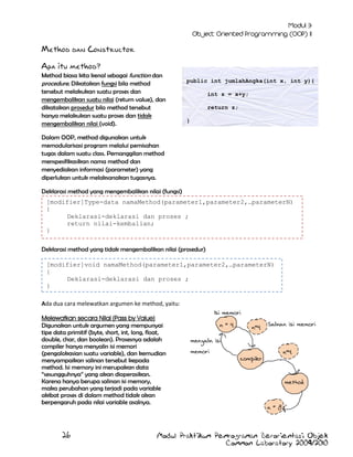 Method dan Constructor
Apa itu method?

Method biasa kita kenal sebagai function dan
procedure. Dikatakan fungsi bila method
tersebut melakukan suatu proses dan
mengembalikan suatu nilai (return value), dan
dikatakan prosedur bila method tersebut
hanya melakukan suatu proses dan tidak
mengembalikan nilai (void).

public int jumlahAngka(int x, int y){
int z = x+y;
return z;
}

Dalam OOP, method digunakan untuk
memodularisasi program melalui pemisahan
tugas dalam suatu class. Pemanggilan method
menspesifikasikan nama method dan
menyediakan informasi (parameter) yang
diperlukan untuk melaksanakan tugasnya.
Deklarasi method yang mengembalikan nilai (fungsi)
[modifier]Type-data namaMethod(parameter1,parameter2,…parameterN)
{
Deklarasi-deklarasi dan proses ;
return nilai-kembalian;
}
Deklarasi method yang tidak mengembalikan nilai (prosedur)
[modifier]void namaMethod(parameter1,parameter2,…parameterN)
{
Deklarasi-deklarasi dan proses ;
}
Ada dua cara melewatkan argumen ke method, yaitu:
Melewatkan secara Nilai (Pass by Value)
Digunakan untuk argumen yang mempunyai
tipe data primitif (byte, short, int, long, float,
double, char, dan boolean). Prosesnya adalah
compiler hanya menyalin isi memori
(pengalokasian suatu variable), dan kemudian
menyampaikan salinan tersebut kepada
method. Isi memory ini merupakan data
“sesungguhnya” yang akan dioperasikan.
Karena hanya berupa salinan isi memory,
maka perubahan yang terjadi pada variable
akibat proses di dalam method tidak akan
berpengaruh pada nilai variable asalnya.

26

Isi memori
n= 4

n=4

Salinan isi memori

menyalin isi
memori

n=4

compiler

method

n= 8

Modul Praktikum Pemrograman Berorientasi Objek
Common Laboratory 2009/2010

 