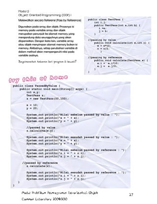 Melewatkan secara Referensi (Pass by Reference)
Digunakan pada array dan objek. Prosesnya isi
memory pada variable array dan objek
merupakan penunjuk ke alamat memory yang
mengandung data sesungguhnya yang akan
dioperasikan. Dengan kata lain, variable array
atau objek menyimpan alamat memory bukan isi
memory. Akibatnya, setiap perubahan variable di
dalam method akan mempengaruhi nilai pada
variable asalnya.
Bagaimanakah keluaran dari program di bawah?

public class TestPass {
int i,j;
public TestPass(int a,int b) {
i =a;
j = b;
}
//passing by value
public void calculate(int m,int n) {
m = m*10;
n = n/2;
}
//passing by reference
public void calculate(TestPass e) {
e.i = e.i*10;
e.j = e.j/2;
}
}

public class PassedByValue {
public static void main(String[] args) {
int x,y;
TestPass z;
z = new TestPass(50,100);
x = 10;
y = 20;
System.out.println("Nilai sebelum passed by value : ");
System.out.println("x = " + x);
System.out.println("y = " + y);
//passed by value
z.calculate(x,y);
System.out.println("Nilai sesudah passed by value : ");
System.out.println("x = " + x);
System.out.println("y = " + y);
System.out.println("Nilai sebelum passed by reference : ");
System.out.println("z.i = " + z.i);
System.out.println("z.j = " + z.j);
//passed by reference
z.calculate(z);
System.out.println("Nilai sesudah passed by reference : ");
System.out.println("z.i = " + z.i);
System.out.println("z.j = " + z.j);
}
}
Modul Praktikum Pemrograman Berorientasi Objek
Common Laboratory 2009/2010

27

 