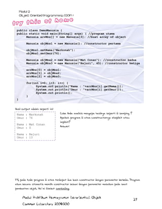 public class DemoManusia {
public static void main(String[] args) { //program utama
Manusia arrMns[] = new Manusia[3]; //buat array of object
Manusia objMns1 = new Manusia(); //constructor pertama
objMns1.setNama("Markonah");
objMns1.setUmur(76);
Manusia objMns2 = new Manusia("Mat Conan"); //constructor kedua
Manusia objMns3 = new Manusia("Bajuri", 45); //constructor ketiga
arrMns[0] = objMns1;
arrMns[1] = objMns2;
arrMns[2] = objMns3;
for(int i=0; i<3; i++) {
System.out.println("Nama : "+arrMns[i].getNama());
System.out.println("Umur : "+arrMns[i].getUmur());
System.out.println();
}
}
Hasil output adalah seperti ini:
Nama : Markonah
Umur : 76
Nama : Mat Conan
Umur : 0

Coba Anda analisis mengapa hasilnya seperti di samping ?
Apakah program di atas constructornya eksplisit atau
implisit?
Answer:

Nama : Bajuri
Umur : 13

FYI, pada kode program di atas terdapat dua buah constructor dengan parameter berbeda. Program
akan secara otomatis memilih constructor sesuai dengan parameter masukan pada saat
pembuatan objek. Hal ini disebut overloading.
Modul Praktikum Pemrograman Berorientasi Objek
Common Laboratory 2009/2010

29

 