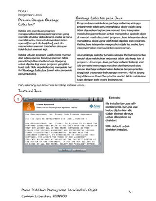 Pernah Dengar Garbage
Collector?
Ketika kita membuat program
menggunakan bahasa pemrograman yang
memiliki struktur data dinamis maka ia harus
memilki suatu cara untuk memberi sistem
operasi [tempat dia berjalan], saat dia
memerlukan memori tambahan ataupun
tidak butuh memori lagi.
Ketika sebuah program sudah minta memori
dari sistem operasi, biasanya memori tidak
pernah lagi dikembalikan tapi dipegang
untuk dipake lagi sama program yang kita
buat tadi. Nah, siapakah yang mengelola hal
itu? Garbage Collector [salah satu pengelola
penyimpanan].

Garbage Collector pada Java
Program Java melakukan garbage collection sehingga
programmer tidak perlu menghapus objek-objek yang
tidak digunakan lagi secara manual. Java interpreter
melakukan pemeriksaan untuk mengetahui apakah objek
di memori masih diacu oleh program. Java interpreter akan
mengetahui objek yang telah tidak dipakai oleh program.
Ketika Java interpreter mengetahui objek itu, maka Java
interpreter akan memusnahkan secara aman.

Java garbage collector berjalan sebagai thread berprioritas
rendah dan melakukan kerja saat tidak ada kerja lain di
program. Umumnya, Java garbage collector bekerja saat
idle pemakai menunggu masukan dari keyboard atau
mouse. Garbage collector akan bekerja dengan prioritas
tinggi saat interpreter kekurangan memori. Hal ini jarang
terjadi karena thread berprioritas rendah telah melakukan
tugas dengan baik secara background.

Instalasi Java
Ekstraksi

1

file installer berupa selfinstalling file, berupa .exe
kalau dijalankan dia
sudah ekstrak dirinya
untuk dikopikan ke
direktori.
Pilih default untuk
direktori instalasi.

Modul Praktikum Pemrograman Berorientasi Objek
Common Laboratory 2009/2010

3

 