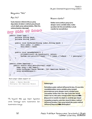 Keyword “this”
Apa itu?
Suatu besaran referensi khusus yang
digunakan di dalam method yang dirujuk
untuk objek yang sedang belaku. Nilai this,
sedang berjalan dipanggil.

Kapan dipake?
Ketika nama atribut yang sama
dengan nama variable lokal, maka
gunakan lah this.namaAtribut untuk
merefer ke namaAtribut.

public class Lagu {
private String band;
private String judul;
public void IsiParam(String judul,String band) {
this.judul = judul;
this.band = band;
}
public void cetakKeLayar() {
if(judul==null && band==null) return;
System.out.println("Judul : " + judul +"nBand : " + pencipta);
}
}
public class DemoLagu {
public static void main(String[] args) {
Lagu song = new Lagu();
song.IsiParam("Dance Beside","All American Reject ");
song.cetakKeLayar();
}
}
Hasil output adalah seperti ini:
Judul : Dance Beside
Pencipta: All American Reject

FYI, Keyword this juga dapat digunakan
untuk memanggil suatu konstruktor dari
konstruktor lainnya.

30

Keterangan
Perhatikan pada method IsiParam() di atas. Di sana kita
mendeklarasikan nama variable yang menjadi
parameternya sama dengan nama variabel yang
merupakan atribut dari class lagu (judul dan band).
Dalam hal ini, kita perlu menggunakan keyword this
(keyword ini merefer ke objek itu sendiri) agar dapat
mengakses property judul dan band di dalam method
IsiParam() tersebut. Apa yang terjadi jika pada method
IsiParam() keyword this dihilangkan?

Modul Praktikum Pemrograman Berorientasi Objek
Common Laboratory 2009/2010

 