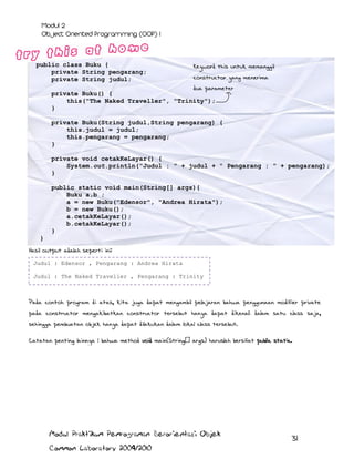 public class Buku {
private String pengarang;
private String judul;

Keyword this untuk memanggil
constructor yang menerima

dua parameter
private Buku() {
this("The Naked Traveller", "Trinity");
}
private Buku(String judul,String pengarang) {
this.judul = judul;
this.pengarang = pengarang;
}
private void cetakKeLayar() {
System.out.println("Judul : " + judul + " Pengarang : " + pengarang);
}
public static void main(String[] args){
Buku a,b ;
a = new Buku("Edensor", "Andrea Hirata");
b = new Buku();
a.cetakKeLayar();
b.cetakKeLayar();
}
}
Hasil output adalah seperti ini:
Judul : Edensor , Pengarang : Andrea Hirata
Judul : The Naked Traveller , Pengarang : Trinity

Pada contoh program di atas, kita juga dapat mengambil pelajaran bahwa penggunaan modifier private
pada constructor mengakibatkan constructor tersebut hanya dapat dikenali dalam satu class saja,
sehingga pembuatan objek hanya dapat dilakukan dalam lokal class tersebut.
Catatan penting lainnya : bahwa method void main(String[] args) haruslah bersifat public static.

Modul Praktikum Pemrograman Berorientasi Objek
Common Laboratory 2009/2010

31

 