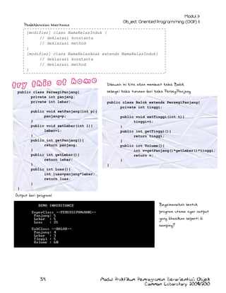 Pendeklarasian Inheritance
[modifier] class NamaKelasInduk {
// deklarasi konstanta
// deklarasi method
}
[modifier] class NamaKelasAnak extends NamaKelasInduk{
// deklarasi konstanta
// deklarasi method
}
Dibawah ini kita akan membuat kelas Balok
public class PersegiPanjang{
private int panjang;
private int lebar;
public void setPanjang(int p){
panjang=p;
}
public void setLebar(int l){
lebar=l;
}
public int getPanjang(){
return panjang;
}
public int getLebar(){
return lebar;
}
public int Luas(){
int luas=panjang*lebar;
return luas;
}

sebagai kelas turunan dari kelas PersegiPanjang
public class Balok extends PersegiPanjang{
private int tinggi;
public void setTinggi(int t){
tinggi=t;
}
public int getTinggi(){
return tinggi;
}
public int Volume(){
int v=getPanjang()*getLebar()*tinggi;
return v;
}
}

}

Output dari program:
Bagaimanakah bentuk
program utama agar output
yang dihasilkan seperti di
samping?

34

Modul Praktikum Pemrograman Berorientasi Objek
Common Laboratory 2009/2010

 