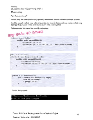 Overriding
Apa itu overriding?
Method yang ada pada parent class(Superclass) didefinisikan kembali oleh kelas anaknya (subclass).
Jika kita panggil method yang udah di-override dari instance kelas anaknya, maka method yang
dipanggil itu punyanya si kelas anak bukan punya kelas parentnya lagi.
Pada overriding kita hanya bisa override methodnya.

public class Induk{
public void panggilAku(){
System.out.println("");
System.out.println("Hallo, ini induk yang dipanggil");
}
}
public class Anak{
//method sama dengan method induk
public void panggilAku(){
System.out.println("");
System.out.println("Hallo, ini anak yang dipanggil");
}
}

public class DemoOverride{
public static void main(String args[]){
Anak a= new Anak();
a.panggilAku();
}
}

Output dari program:

Modul Praktikum Pemrograman Berorientasi Objek
Common Laboratory 2009/2010

37

 