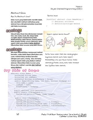 Abstract Class
Bentuk Umum:

Apa itu Abstract class?
kelas murni yang tidak boleh memiliki objek,
dan satu/lebih method-methodnya yang
abstract harus diimplementasikan (override)
oleh kelas turunannya.

Sebuah kelas Dosen bisa diinstansiasi menjadi
heru, heri, badu, budi, dsb, tetapi tidak
mungkin dapat menginstansiasi kelas
MakhlukHidup, kelas Hewan. Karena kedua
kelas tersebut terlalu umum (abstract), kelas
seperti inilah yang disebut kelas abstract.
Dibutuhkan kelas turunan yang lebih khusus.

[modifier] abstract class NamaKelas {
// deklarasi attribute
// definisi/prototype method
}

Seperti apakah bentuk Hewan?

Ini?
Bila kelas MahlukHidup mempunyai method
bernafas, maka tidak dapat ditentukan cara
suatu mahluk hidup tersebut bernafas
(dengan paru-paru, insang, atau stomata),
method seperti inilah yang disebut method
abstract. Dibutuhkan kelas turunan yang
khusus dan method override dari method
yang abstract.

Ini?
Ini?

Ketika kamu sudah tidak bisa membayangkan
bagaimana bentuk suatu kelas seperti
MakhlukHidup atau pun Hewan karena terlalu
abstraknya/terlalu umum, maka kelas tersebut
bisa dijadikan kelas abstrak.

abstract class Hewan {
protected String nama;
protected int jumKaki;
protected boolean bisaTerbang = false;
public Hewan(String nama, int kaki, boolean terbang) {
this.nama = nama;
jumKaki = kaki;
bisaTerbang = terbang;
}
public abstract void bersuara();
public static void makan() {
System.out.println("nyam, nyam, nyam");
}
public void lihatHewan() {
System.out.println("");
System.out.println("nama
: "+nama);
System.out.println("jumlah kaki : "+jumKaki);
System.out.println("bisa terbang : "+bisaTerbang);
}
}

38

Modul Praktikum Pemrograman Berorientasi Objek
Common Laboratory 2009/2010

 