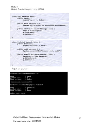 class Sapi extends Hewan {
public Sapi() {
super("sapi", 4, false);
}
public void bersuara() {
System.out.println("n moooaahhhh,mooooaaahhh");
}
public static void main(String[] args) {
Sapi s = new Sapi();
s.lihatHewan();
s.bersuara();
}
}
class Perkutut extends Hewan {
public Perkutut(){
super("perkutut",2,true);
}
public void bersuara() {
System.out.println("ncuit, cuit, cuit");
}
public static void main(String[] args) {
Perkutut p = new Perkutut();
p.lihatHewan();
p.bersuara();
}
}

Output dari program:

Modul Praktikum Pemrograman Berorientasi Objek
Common Laboratory 2009/2010

39

 