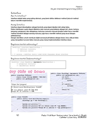 Interface
Apa itu interface?
Interface adalah kelas yang paling abstract, yang berisi daftar deklarasi method (seluruh method
belum memiliki implementasi).
Analogi Interface
Interface dapat dianalogikan sebagai kontrak yang dapat dipakai oleh setiap kelas.
Dalam kehidupan nyata dapat diketahui ada manusia yang bekerja sebagai da‟i, dosen, tentara,
penyanyi, pengacara, dan sebagainya, tentunya manusia-manusia tersebut selain harus memiliki
method standard sebagai seorang manusia, juga harus memiliki method yang sesuai dengan
pekerjaannya.
Dengan demikian untuk membuat objek seorang budi bekerja sebagai dosen, harus dibuat kelas
yang merupakan turunan kelas manusia yang meng-implementasikan interface dosen.

Bagaimana bentuk deklarasinya?
[modifier] interface NamaInterface {
// deklarasi konstanta
// deklarasi method
} // catatan : modifier static tidak boleh digunakan dalam interface

Bagaimana bentuk Implementasinya?
[modifier] class NamaKelas implements NamaInterface {
// penggunaan konstanta
// implementasi method
}

public interface TkPhone{
static final String MAKER= "YES-KIA";
public int getHarga(int id);
}

Output dari program:

public class PhoneImpl implements TkPhone{
public int getHarga(int id){
int hr=0;
if (id==1){
hr=500;
}
if (id==2){
hr=1000;
}
return hr;
}
}

public class TokoHP{
public static void main(String args[]){
PhoneImpl pp = new PhoneImpl();
System.out.println("");
System.out.println("HP ini dibuat oleh PT "+pp.MAKER);
System.out.println("Harga HP in sekitar $ "+pp.getHarga(1));
}
}

40

Modul Praktikum Pemrograman Berorientasi Objek
Common Laboratory 2009/2010

 
