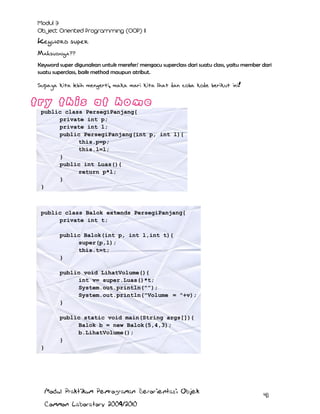 Keyword super
Maksudnya??
Keyword super digunakan untuk merefer/ mengacu superclass dari suatu class, yaitu member dari
suatu superclass, baik method maupun atribut.

Supaya kita lebih mengerti, maka mari kita lihat dan coba kode berikut ini!

public class PersegiPanjang{
private int p;
private int l;
public PersegiPanjang(int p, int l){
this.p=p;
this.l=l;
}
public int Luas(){
return p*l;
}
}

public class Balok extends PersegiPanjang{
private int t;
public Balok(int p, int l,int t){
super(p,l);
this.t=t;
}
public void LihatVolume(){
int v= super.Luas()*t;
System.out.println("");
System.out.println("Volume = "+v);
}
public static void main(String args[]){
Balok b = new Balok(5,4,3);
b.LihatVolume();
}
}

Modul Praktikum Pemrograman Berorientasi Objek
Common Laboratory 2009/2010

41

 