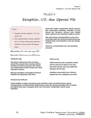 Modul 4
Exception, I/O, dan Operasi File
Sering kali, ketika menjalankan sebuah program
kita menemukan kesalahan. Kesalahan itu bisa
berasal dari hardware, software, atau bahkan
dalam algoritma atau kesalahan logika itu sendiri.

Tujuan:
1. Mengerti konsep exception, I/O, dan
operasi file.

Nah, jadi masing-masing kesalahan punya solusi
yang beda-beda dan teknik penanganannya juga
berbeda-beda untuk kesalahan yang satu dengan
yang lain.

2. Bisa implementasiin konsep exception
dan I/O dalam sebuah pemrograman
sederhana untuk operasi file dengan

Untuk itu, mari kita bahas satu-satu kesalahan
yang ada.

tepat.

Kesalahan itu ada apa aja sih?
Kesalahan Hardware dan Software
Hardware saja

Software saja

Jika sebuah aplikasi berusaha membuka
sebuah file yang gak ada, misalnya ngirimin
karakter ke printer yang belom kita nyalain
atau ketika berkomunikasi dengan port serial
yang gak merespon.

Ketika kode berusaha mengakses sebuah
elemen yang di luar ikatan array atau
berusaha nyimpen nilai yang ngelewatin
kapasitas format data.

Biasanya, kesalahan menyangkut hardware
dideteksi dan dilaporkan oleh sistem.

Kesalahan yang terkait sama software,
dipihak lain, harus dideteksi sama kode

Hardware dan Software
sebuah aplikasi mungkin memeriksa operan pembagi untuk memastikan bahwa sebuah
pembagi dengan nol tidak dicoba. Bagaimanapun juga, jika sebuah pembagian oleh nol terjadi,
perangkat-keras dalam sebagaian besar sistem komputer menghasilkan sebuah respon
kesalahan.

42

Modul Praktikum Pemrograman Berorientasi Objek
Common Laboratory 2009/2010

 