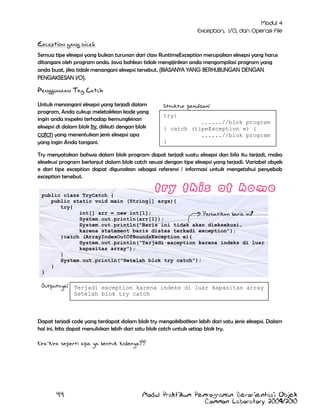 Exception yang dicek
Semua tipe eksepsi yang bukan turunan dari class RuntimeException merupakan eksepsi yang harus
ditangani oleh program anda. Java bahkan tidak mengijinkan anda mengompilasi program yang
anda buat, jika tidak menangani eksepsi tersebut. (BIASANYA YANG BERHUBUNGAN DENGAN
PENGAKSESAN I/O).

Penggunaan Try Catch
Untuk menangani eksepsi yang terjadi dalam
program, Anda cukup meletakkan kode yang
ingin anda inspeksi terhadap kemungkinan
eksepsi di dalam blok try, diikuti dengan blok
catch yang menentukan jenis eksepsi apa
yang ingin Anda tangani.

Struktur penulisan:
try{
......//blok program
} catch (tipeException e) {
......//blok program
}

Try menyatakan bahwa dalam blok program dapat terjadi suatu eksepsi dan bila itu terjadi, maka
eksekusi program berlanjut dalam blok catch sesuai dengan tipe eksepsi yang terjadi. Variabel obyek
e dari tipe exception dapat digunakan sebagai referensi / informasi untuk mengetahui penyebab
exception tersebut.
public class TryCatch {
public static void main (String[] args){
try{
int[] arr = new int[1];
Perhatikan baris ini!
System.out.println(arr[1]);
System.out.println("Baris ini tidak akan dieksekusi,
karena statement baris diatas terkadi exception");
}catch (ArrayIndexOutOfBoundsException e){
System.out.println("Terjadi exception karena indeks di luar
kapasitas array");
}
System.out.println("Setelah blok try catch");
}
}

Outputnya: Terjadi exception karena indeks di luar kapasitas array
Setelah blok try catch

Dapat terjadi code yang terdapat dalam blok try mengakibatkan lebih dari satu jenis eksepsi. Dalam
hal ini, kita dapat menuliskan lebih dari satu blok catch untuk setiap blok try.
Kira-kira seperti apa ya bentuk kodenya??

44

Modul Praktikum Pemrograman Berorientasi Objek
Common Laboratory 2009/2010

 