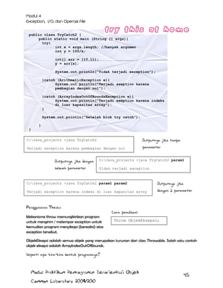 public class TryCatch2 {
public static void main (String [] args){
try{
int x = args.length; //banyak argumen
int y = 100/x;
int[] arr = {10,11};
y = arr[x];
System.out.println("Tidak terjadi exception");
}catch (ArithmeticException e){
System.out.println("Terjadi exeption karena
pembagian dengan nol");
}catch (ArrayIndexOutOfBoundsException e){
System.out.println("Terjadi exeption karena indeks
di luar kapasitas array");
}
System.out.println("Setelah blok try catch");
}
}
C:Java_projects >java TryCatch2

Outputnya jika tanpa

Terjadi exception karena pembagian dengan nol

parameter

Setelah blok try catch

Outputnya jika dengan

C:Java_projects >java TryCatch2 param1

sebuah parameter

Tidak terjadi exception
Setelah blok try catch

C:Java_projects >java TryCatch2 param1 param2

Outputnya jika

Terjadi exception karena indeks di luar kapasitas array

dengan 2 parameter

Setelah blok try catch

Penggunaan Throw
Mekanisme throw memungkinkan program
untuk mengirim / melempar exception untuk
kemudian program menyikapi (bereaksi) atas
exception tersebut.

Cara penulisan:
Throw ObjekEksepsi;

ObjekEksepsi adalah semua objek yang merupakan turunan dari class Throwable. Salah satu contoh
objek eksepsi adalah ArrayIndexOutOfBounds.
Seperti apa kira-kira bentuk programnya?

Modul Praktikum Pemrograman Berorientasi Objek
Common Laboratory 2009/2010

45

 