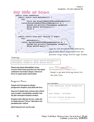 public class CobaThrow{
public static void methodLain() {
try{
throw new ArrayIndexOutOfBoundsException(1);
}catch(ArrayIndexOutOfBoundsException e) {
System.out.println("Penanganan exception
dalam method methodLain()");
throw e;
}
}

}

public static void main (String [] args){
try{
methodLain();
}catch (ArrayIndexOutOfBoundsException e) {
System.out.println("Penanganan exception
dalam method main()");
}
obyek dari class ArrayIndexOutOfBoundsException,
}
yang kemudian dikreasi dengan konstruktor plus
parameter integer sebagai identitas obyek tersebut.

Outputnya:
Penanganan exception dalam method methodLain()
Penanganan exception dalam method main()
Eksepsi juga dapat dibangkitkan secara
manual melalui kode yang kita tulis. Kita dapat
melakukan hal tersebut dengan kata kunci
throw ini, seperti pada contoh diatas.

Penggunaan Throws
Sangat erat hubungannya dengan
penggunaan exception yang dicek oleh Java.
Keyword ini dipake kalo misalnya ada method
yang mungkin menyebabkan exception tapi
dia gak menangani exception tersebut.
Exception akan dilempar ke luar, maka dari
itu ketika keyword ”throws” digunakan saat
pendeklarasian method.

int[] arr = new int[1];
System.out.println(arr[1]);
Eksepsi ini gak perlu ditulis lagi, karena kita
udah pake throw

Cara penulisan:
class NamaClass throws Exception{
.........
}
atau fungsi / prosedur
int f1() throws Exception{
..........
}

Masih bingung? Let‟s see the code..

46

Modul Praktikum Pemrograman Berorientasi Objek
Common Laboratory 2009/2010

 