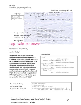Karena ada ini, makanya gak ada
Outputnya:
Lebih kecil 5
Program selesai

blok try-catch nya

public class CobaThrows{
public void tampil() throws Exception {
int x=0;
if (x<5)
throw new Exception ("Lebih kecil 5");
}
}

public class DemoThrows{
public static void main (String [] args){
CobaThrows c = new CobaThrows ();
Nah pas method di atas
try {
c.tampil();
dipanggil di sini, makanya,
}catch (Exception e) {
System.out.println(e.getMessage());
method itu ada di antara
}
blok try-catch
System.out.println ("Program selesai");
}
}

Penanganan Dengan Finally
Apa itu Finally?
Penggunaan blok try catch terkadang
membingungkan karena kita tidak dapat
menentukan dengan pasti alur mana yang
akan dieksekusi. Apalagi penggunaan throw
yang mengakibatkan kode setelah throw
tidak akan dieksekusi atau justru terjadi
kesalahan pada blok catch, menyebabkan
program akan berhenti. Untuk mengatasi
problem ini, Java memperkenalkan keyword
finally. Dimana semua kode yang ada dalam
blok finally “pasti” akan dieksekusi apapun
yang terjadi di dalam blok try catch.

Supaya output yang
terjadi seperti ini,
bagaimana kah kodenya?

Cara penulisan:
try{
......//blok
} catch (tipeException1
......//blok
TipeException1
} catch (tipeException2
......//blok
TipeException2
} finally {
......//blok
}

program
e) {
program untuk
e) {
program untuk
program

Terjadi exception
Program Selesai
Exception in thread "main"
java.lang.ArrayIndexOutOfBoundsException: -1
at DemoFinally.main(DemoFinally.java:11)

Modul Praktikum Pemrograman Berorientasi Objek
Common Laboratory 2009/2010

47

 