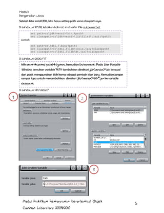 Setelah kita install JDK, kita harus setting path sama classpath-nya.

set path=c:jdk<versi>bin;%path%
set classpath=c:jdk<versi>libfile(*.jar);%path%

contoh:
set path=c:jdk1.5bin;%path%
set classpath=c:jdk1.5libtools.jar;%classpath%
set classpath=c:jdk1.5libdt.jar;%classpath%

klik startcontrol panelSystem, kemudian Environment. Pada User Variable

Window, temukan variable PATH tambahkan direktori jdk<version>bin ke awal
dari path, menggunakan titik koma sebagai pemisah isian baru. Kemudian jangan
sampai lupa untuk menambahkan direktori jdk<version>lib*.jar ke variable
classpath.

1

2

3

Modul Praktikum Pemrograman Berorientasi Objek
Common Laboratory 2009/2010

5

 