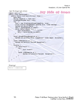 input file dengan byte stream
import java.io.*;
public class DemoStream5 {
public static void main(String[] args) {
byte data;
String namaFile = "test.txt";
FileOutputStream fout = null;
try
{
fout = new FileOutputStream(namaFile, true);
//true artinya menambahkan kedalam file, tidak menimpa
System.out.print("Ketik : ");
data = (byte)System.in.read();
while (data!=(byte)'r') {
enter
fout.write(data);
data = (byte)System.in.read();
}
}
catch (FileNotFoundException e) {
System.out.println("File "+namaFile+" tidak dapat dicreate");
}
catch (IOException e) {
System.out.println("Terjadi Exception");
}
finally {
if (fout!=null) {
try {
fout.close();
}
catch (IOException e) {
System.out.println("Terjadi Exception");
}
}
}
}
}

Outputnya:
Ketik : commonlabz

54

Modul Praktikum Pemrograman Berorientasi Objek
Common Laboratory 2009/2010

 