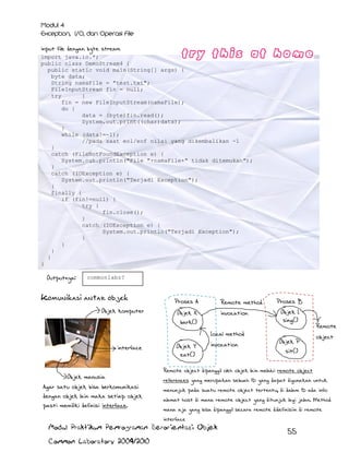 input file dengan byte stream
import java.io.*;
public class DemoStream4 {
public static void main(String[] args) {
byte data;
String namaFile = "test.txt";
FileInputStream fin = null;
try
{
fin = new FileInputStream(namaFile);
do {
data = (byte)fin.read();
System.out.print((char)data);
}
while (data!=-1);
//pada saat eol/eof nilai yang dikembalikan -1
}
catch (FileNotFoundException e) {
System.out.println("File "+namaFile+" tidak ditemukan");
}
catch (IOException e) {
System.out.println("Terjadi Exception");
}
finally {
if (fin!=null) {
try {
fin.close();
}
catch (IOException e) {
System.out.println("Terjadi Exception");
}
}
}
}
}

Outputnya:

commonlabz?

Komunikasi antar objek
Objek komputer

Proses A

Remote method

Objek X
bark()

invocation
Local method

interface

Objek manusia
Agar satu objek bisa berkomunikasi
dengan objek lain maka setiap objek
pasti memiliki definisi interface.

Objek Y
eat()

invocation

Proses B
Objek L
sing()
Objek P

object

sit()

Remote object dipanggil oleh objek lain melalui remote object
references yang merupakan sebuah ID yang dapat digunakan untuk
menunjuk pada suatu remote object tertentu, di dalam ID ada info
alamat host di mana remote object yang ditunjuk lagi jalan. Method
mana aja yang bisa dipanggil secara remote didefinisiin di remote
interface

Modul Praktikum Pemrograman Berorientasi Objek
Common Laboratory 2009/2010

Remote

55

 