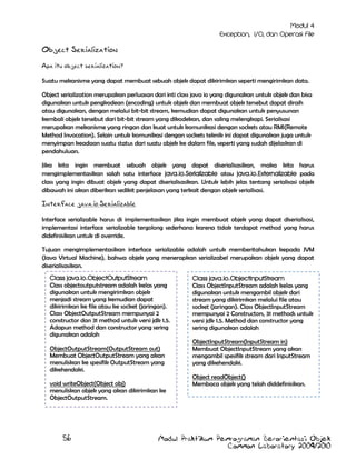 Object Serialization
Apa itu object serialization?
Suatu mekanisme yang dapat membuat sebuah objek dapat dikirimkan seperti mengirimkan data.
Object serialization merupakan perluasan dari inti class java io yang digunakan untuk objek dan bisa
digunakan untuk pengkodean (encoding) untuk objek dan membuat objek tersebut dapat diraih
atau digunakan, dengan melalui bit-bit stream, kemudian dapat digunakan untuk penyusunan
kembali objek tersebut dari bit-bit stream yang dikodekan, dan saling melengkapi. Serialisasi
merupakan mekanisme yang ringan dan kuat untuk komunikasi dengan sockets atau RMI(Remote
Method Invocation). Selain untuk komunikasi dengan sockets teknik ini dapat digunakan juga untuk
menyimpan keadaan suatu status dari suatu objek ke dalam file, seperti yang sudah dijelaskan di
pendahuluan.
Jika kita ingin membuat sebuah objek yang dapat diserialisasikan, maka kita harus
mengimplementasikan salah satu interface java.io.Serializable atau java.io.Externalizable pada
class yang ingin dibuat objek yang dapat diserialisasikan. Untuk lebih jelas tentang serialisasi objek
dibawah ini akan diberikan sedikit penjelasan yang terkait dengan objek serialisasi.

Interface java.io.Serializable
Interface serializable harus di implementasikan jika ingin membuat objek yang dapat diserialisasi,
implementasi interface serializable tergolong sederhana karena tidak terdapat method yang harus
didefinisikan untuk di override.
Tujuan mengimplementasikan interface serializable adalah untuk memberitahukan kepada JVM
(Java Virtual Machine), bahwa objek yang menerapkan serializabel merupakan objek yang dapat
diserialisasikan.
Class java.io.ObjectOutputStream
Class objectoutputstream adalah kelas yang
digunakan untuk mengirimkan objek
menjadi stream yang kemudian dapat
dikirimkan ke file atau ke socket (jaringan).
Class ObjectOutputStream mempunyai 2
constructor dan 31 method untuk versi jdk 1.5.
Adapun method dan constructor yang sering
digunakan adalah
ObjectOutputStream(OutputStream out)
Membuat ObjectOutputStream yang akan
menuliskan ke spesifik OutputStream yang
dikehendaki.
void writeObject(Object obj)
menuliskan objek yang akan dikirimkan ke
ObjectOutputStream.

56

Class java.io.ObjectInputStream
Class ObjectInputStream adalah kelas yang
digunakan untuk mengambil objek dari
stream yang dikirimkan melalui file atau
socket (jaringan). Class ObjectInputStream
mempunyai 2 Constructors, 31 methods untuk
versi jdk 1.5. Method dan constructor yang
sering digunakan adalah
ObjectInputStream(InputStream in)
Membuat ObjectInputStream yang akan
mengambil spesifik stream dari InputStream
yang dikehendaki.
Object readObject()
Membaca objek yang telah diddefinisikan.

Modul Praktikum Pemrograman Berorientasi Objek
Common Laboratory 2009/2010

 