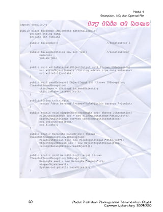 import java.io.*;
public class BarangEx implements Externalizable{
private String nama;
private int jumlah;
public BarangEx(){
}

//konstruktor 1

public BarangEx(String nm, int jml){
nama=nm;
jumlah=jml;
}

//konstruktor2

public void writeExternal(ObjectOutput out) throws IOException{
out.writeObject(nama); //string adalah tipe data referensi
out.writeInt(jumlah);
}
public void readExternal(ObjectInput in) throws IOException,
ClassNotFoundException{
this.nama = (String) in.readObject();
this.jumlah= in.readInt();
}
public String toString(){
return "data barang: "+nama+"n"+"jumlah barang: "+jumlah;
}
public static void simpanObjek(BarangEx brg) throws IOException{
FileOutputStream fos = new FileOutputStream("dtEx.txt");
ObjectOutputStream oos=new ObjectOutputStream(fos);
oos.writeObject(brg);
oos.flush();
}
public static BarangEx bacaObjek() throws
ClassNotFoundException,IOException{
FileInputStream fis= new FileInputStream("dtEx.txt");
ObjectInputStream ois = new ObjectInputStream(fis);
return(BarangEx)ois.readObject();
}
public static void main(String[] args) throws
ClassNotFoundException,IOException{
BarangEx awal = new BarangEx("sepatu",2);
simpanObjek(awal);
System.out.println(bacaObjek());
}
}

60

Modul Praktikum Pemrograman Berorientasi Objek
Common Laboratory 2009/2010

 