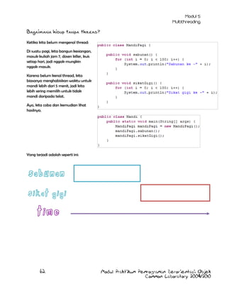 Bagaimana hidup tanpa thread?
Ketika kita belum mengenal thread:
Di suatu pagi, kita bangun kesiangan,
masuk kuliah jam 7, dosen killer, kuis
setiap hari, jadi nggak mungkin
nggak masuk.
Karena belum kenal thread, kita
biasanya menghabiskan waktu untuk
mandi lebih dari 5 menit, jadi kita
lebih sering memilih untuk tidak
mandi daripada telat.
Ayo, kita coba dan kemudian lihat
hasilnya.

Yang terjadi adalah seperti ini:

62

Modul Praktikum Pemrograman Berorientasi Objek
Common Laboratory 2009/2010

 