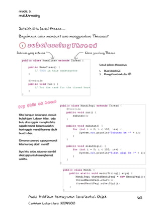 Modul 5
Multithreading

Setelah kita kenal thread…
Bagaimana cara membuat dan menggunakan Threads?
1
Subclass yang extends

Class java.lang.Thread

Untuk jalanin threadnya:
1.
2.

Buat objeknya
Panggil method start()

Kita bangun kesiangan, masuk
kuliah jam 7, dosen killer, ada
kuis, dan nggak mungkin kita
nggak mandi karena udah 5
hari nggak mandi karena sibuk
buat tubes.
Gimana caranya supaya mandi
kita kurang dari 1 menit?
Ayo kita coba, sabunan sambil
sikat gigi untuk menghemat
waktu.

Modul Praktikum Pemrograman Berorientasi Objek
Common Laboratory 2009/2010

63

 
