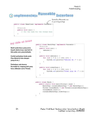 2
Interface Runnable ada
di java.lang package

Masih pada kasus yang sama
kayak sebelumnya, tapi kali ini
kita pake cara yang berbeda.
Carilah perbedaan kode pada
Class Mandi di atas dengan
yang di sini…!
Perbedaan ada karena
Runnable itu megang task yang
harus dikerjain sama Thread.

64

Modul Praktikum Pemrograman Berorientasi Objek
Common Laboratory 2009/2010

 