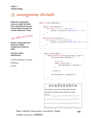 Modul 5
Multithreading
3

Ketika kita menggunakan
anonymous object, kita tidak
perlu mengimplement ataupun
membuat kelas yang kita buat
menjadi subkelas dari Thread.

Dengan menggunakan kasus
yang sama, cobalah
menggunakan anonymous
object.
Lihat dan rasakan
perbedaannya.
Carilah perbedaan di antara
ketiganya...!
Answer:

Dari ketiga cara untuk menggunakan thread,
manakah cara yang paling mudah? Kenapa?
Answer:

Modul Praktikum Pemrograman Berorientasi Objek
Common Laboratory 2009/2010

65

 