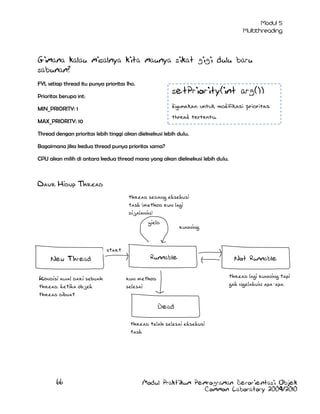 Gimana kalau misalnya kita maunya sikat gigi dulu baru
sabunan?
FYI, setiap thread itu punya prioritas lho.

setPriority(int arg())

Prioritas berupa int:

digunakan untuk modifikasi prioritas

MIN_PRIORITY: 1

thread tertentu.

MAX_PRIORITY: 10

Thread dengan prioritas lebih tinggi akan dieksekusi lebih dulu.
Bagaimana jika kedua thread punya prioritas sama?
CPU akan milih di antara kedua thread mana yang akan dieksekusi lebih dulu.

Daur Hidup Thread
thread sedang eksekusi
task (method run lagi
dijalanin)
yield

running

start
New Thread
Kondisi awal dari sebuah
thread, ketika objek
thread dibuat

Runnable

Not Runnable
thread lagi running tapi
gak ngelakuin apa-apa.

run method
selesai
Dead
thread telah selesai eksekusi
task

66

Modul Praktikum Pemrograman Berorientasi Objek
Common Laboratory 2009/2010

 