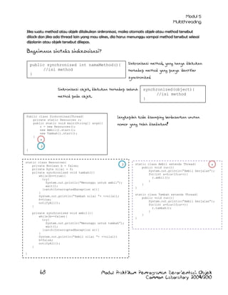 Jika suatu method atau objek dilakukan sinkronisasi, maka otomatis objek atau method tersebut
dilock dan jika ada thread lain yang mau akses, dia harus menunggu sampai method tersebut selesai
dijalanin atau objek tersebut dilepas.

Bagaimana sintaks sinkronisasi?
public synchronized int namaMethod(){
//isi method
}

Sinkronisasi method, yang hanya dilakukan
terhadap method yang punya identifier

synchronized.

Sinkronisasi objek, dilakukan terhadap seluruh
method pada objek.

Public class SinkronisasiThread{
private static Resources r;
public static void main(String[] args){
r = new Resources();
new Ambil().start();
new Tambah().start();
}

synchronized(object){
//isi method
}

Lengkapilah kode disamping berdasarkan urutan
nomor yang telah disediakan!

1
}

2

static class Resources{
2
private Boolean b = false;
private byte nilai = 0;
private synchronized void tambah(){
while(b==true){
try{
System.out.println(“Menunggu untuk ambil”);
wait();
}catch(InterruptedException e){}
}
System.out.println(“Tambah nilai “+ ++nilai);
b=true;
notifyAll();
}
private synchronized void ambil(){
while(b==false){
try{
System.out.println(“Menunggu untuk tambah”);
wait();
}catch(InterruptedException e){}
}
System.out.println(“Ambil nilai “+ ++nilai);
b=false;
notifyAll();
}

static class Ambil extends Thread{
1
public void run(){
System.out.println(“Ambil berjalan”);
for(int a=0;a<10;a++){
r.ambil();
}
}
}
static class Tambah extends Thread{
public void run(){
System.out.println(“Ambil berjalan”);
for(int a=0;a<10;a++){
r.tambah();
}
}
}

}

68

Modul Praktikum Pemrograman Berorientasi Objek
Common Laboratory 2009/2010

 