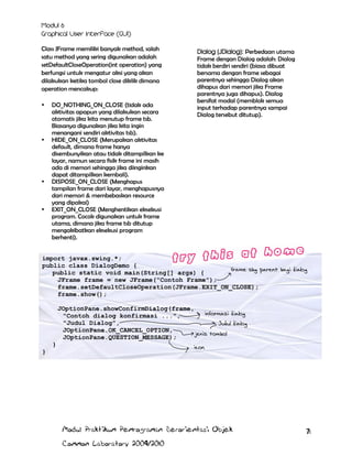 Class JFrame memiliki banyak method, salah
satu method yang sering digunakan adalah
setDefaultCloseOperation(int operation) yang
berfungsi untuk mengatur aksi yang akan
dilakukan ketika tombol close diklik dimana
operation mencakup:








DO_NOTHING_ON_CLOSE (tidak ada
aktivitas apapun yang dilakukan secara
otomatis jika kita menutup frame tsb.
Biasanya digunakan jika kita ingin
menangani sendiri aktivitas tsb).
HIDE_ON_CLOSE (Merupakan aktivitas
default, dimana frame hanya
disembunyikan atau tidak ditampilkan ke
layar, namun secara fisik frame ini masih
ada di memori sehingga jika diinginkan
dapat ditampilkan kembali).
DISPOSE_ON_CLOSE (Menghapus
tampilan frame dari layar, menghapusnya
dari memori & membebaskan resource
yang dipakai)
EXIT_ON_CLOSE (Menghentikan eksekusi
program. Cocok digunakan untuk frame
utama, dimana jika frame tsb ditutup
mengakibatkan eksekusi program
berhenti).

Dialog (JDialog): Perbedaan utama
Frame dengan Dialog adalah: Dialog
tidak berdiri sendiri (biasa dibuat
bersama dengan frame sebagai
parentnya sehingga Dialog akan
dihapus dari memori jika Frame
parentnya juga dihapus). Dialog
bersifat modal (memblok semua
input terhadap parentnya sampai
Dialog tersebut ditutup).

import javax.swing.*;
public class DialogDemo {
frame sbg parent bagi dialog
public static void main(String[] args) {
JFrame frame = new JFrame("Contoh Frame");
frame.setDefaultCloseOperation(JFrame.EXIT_ON_CLOSE);
frame.show();
JOptionPane.showConfirmDialog(frame,
informasi dialog
"Contoh dialog konfirmasi ...",
"Judul Dialog",
Judul dialog
JOptionPane.OK_CANCEL_OPTION,
jenis tombol
JOptionPane.QUESTION_MESSAGE);
}

icon

}

Modul Praktikum Pemrograman Berorientasi Objek
Common Laboratory 2009/2010

71

 