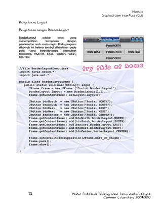 Pengaturan Layout
Pengaturan dengan BorderLayout
BorderLayout
adalah
kelas
yang
menempatkan
komponen
dengan
pendekatan arah mata angin. Pada program
dibawah ini kelima tombol diletakkan pada
posisi yang
berbeda-beda,
ditentukan
konstanta: NORTH, EAST, SOUTH, WEST,
CENTER.

//file BorderLayoutDemo.java
import javax.swing.*;
import java.awt.*;
public class BorderLayoutDemo {
public static void main(String[] args) {
JFrame frame = new JFrame ("Contoh Border Layout");
BorderLayout layout = new BorderLayout(1,1);
frame.getContentPane().setLayout(layout);
JButton btnNorth = new JButton("Posisi NORTH");
JButton btnSouth = new JButton("Posisi SOUTH");
JButton btnEast
= new JButton("Posisi EAST");
JButton btnWest
= new JButton("Posisi WEST");
JButton btnCenter = new JButton("Posisi CENTER");
frame.getContentPane().add(btnNorth,BorderLayout.NORTH);
frame.getContentPane().add(btnSouth,BorderLayout.SOUTH);
frame.getContentPane().add(btnEast,BorderLayout.EAST);
frame.getContentPane().add(btnWest,BorderLayout.WEST);
frame.getContentPane().add(btnCenter,BorderLayout.CENTER);
frame.setDefaultCloseOperation(JFrame.EXIT_ON_CLOSE);
frame.pack();
frame.show();
}
}

72

Modul Praktikum Pemrograman Berorientasi Objek
Common Laboratory 2009/2010

 